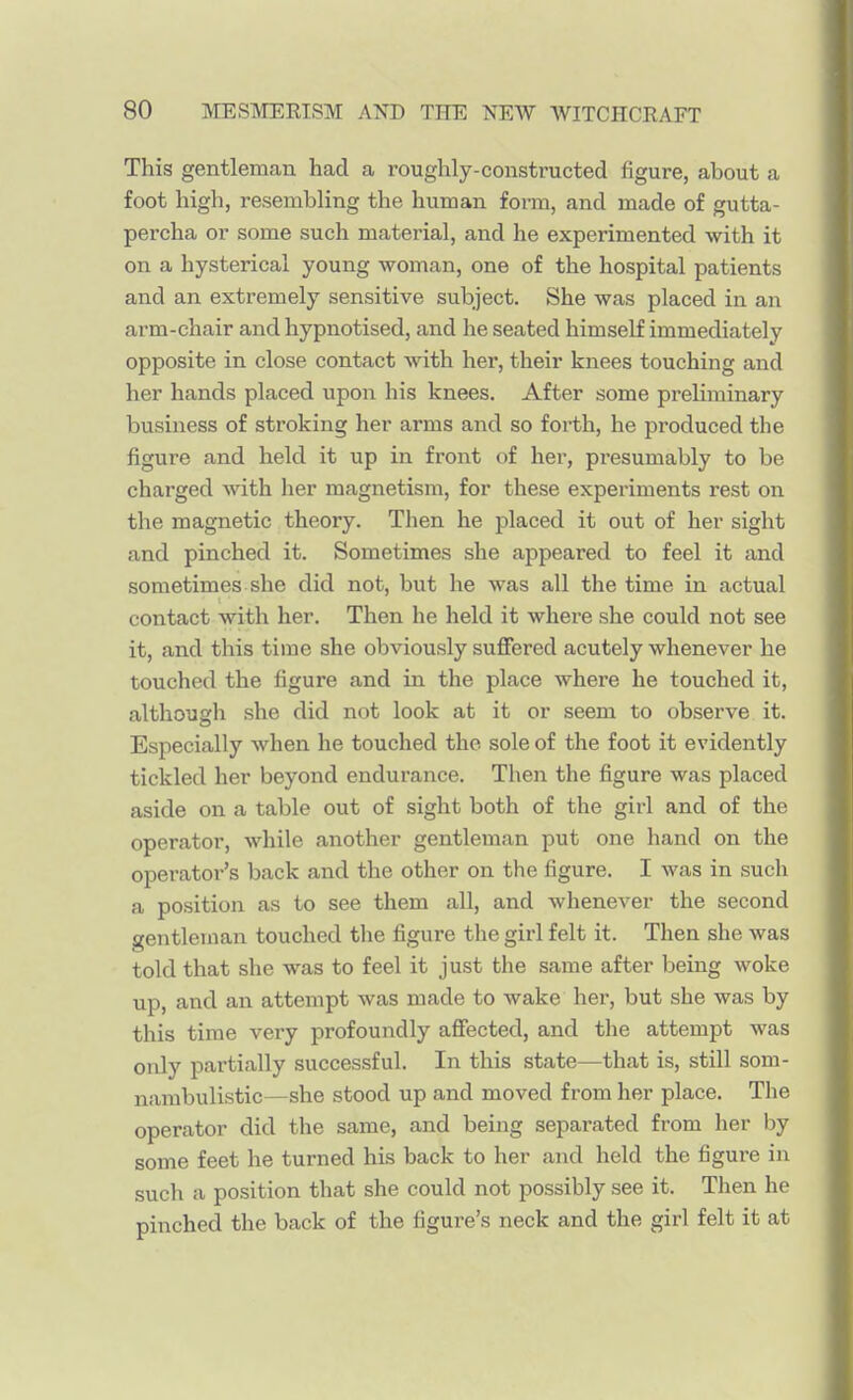 This gentleman had a roughly-constructed figure, about a foot high, resembling the human form, and made of gutta- percha or some such material, and he experimented with it on a hysterical young woman, one of the hospital patients and an extremely sensitive subject. She was placed in an arm-chair and hypnotised, and he seated himself immediately opposite in close contact with her, their knees touching and her hands placed upon his knees. After some preliminary business of stroking her arms and so forth, he produced the figure and held it up in front of her, presumably to be charged with her magnetism, for these experiments rest on the magnetic theory. Then he placed it out of her sight and pinched it. Sometimes she appeared to feel it and sometimes she did not, but he was all the time in actual contact with her. Then he held it where she could not see it, and this time she obviously suffered acutely whenever he touched the figure and in the place where he touched it, although she did not look at it or seem to observe it. Especially when he touched the sole of the foot it evidently tickled her beyond endurance. Then the figure was placed aside on a table out of sight both of the girl and of the operator, while another gentleman put one hand on the operator's back and the other on the figure. I was in such a position as to see them all, and whenever the second gentleman touched the figure the girl felt it. Then she was told that she was to feel it just the same after being woke up, and an attempt was made to wake her, but she was by this time very profoundly affected, and the attempt was only partially successful. In this state—that is, still som- nambulistic—she stood up and moved from her place. The operator did the same, and being separated from her by some feet he turned his back to her and held the figure in such a position that she could not possibly see it. Then he pinched the back of the figure's neck and the girl felt it at