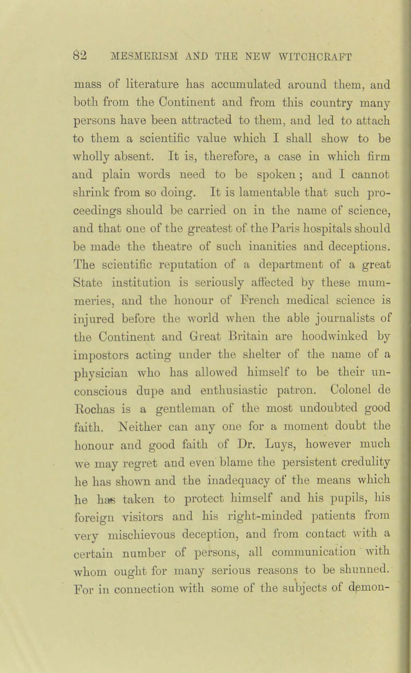 mass of literature has accumulated around them, and both from the Continent and from this country many- persons have been attracted to them, and led to attach to them a scientific value which I shall show to be wholly absent. It is, therefore, a case in which firm and plain words need to be spoken; and I cannot shrink from so doing. It is lamentable that such pro- ceedings should be carried on in the name of science, and that one of the greatest of the Paris hospitals should be made the theatre of such inanities and deceptions. The scientific reputation of a department of a great State institution is seriously attected by these mum- meries, and the honour of French medical science is injured before the world when the able journalists of the Continent and Great Britain are hoodwinked by impostors acting under the shelter of the name of a physician who has allowed himself to be their un- conscious dupe and enthusiastic patron. Colonel de Rochas is a gentleman of the most undoubted good faith. Neither can any one for a moment doubt the honour and good faith of Dr. Luys, however much we may regret and even' blame the persistent credulity he has shown and the inadequacy of the means which he hm taken to protect himself and his pupils, his foreign visitors and his right-minded patients from very mischievous deception, and from contact with a certain number of persons, all communication with whom ought for many serious reasons to be shunned. For in connection with some of the subjects of dpmon-