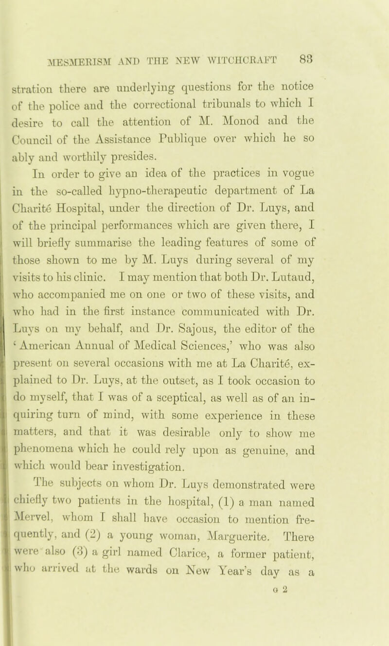 stration there are underlying questions for the notice of the police and the correctional tribunals to which I desire to call the attention of M. Monod and the Council of the Assistance Publique over which he so ably and worthily presides. In order to give an idea of the practices in vogue in the so-called hypno-therapeutic department of La Charite Hospital, under the direction of Dr. Luys, and of the principal performances which are given there, I will briefly summarise the leading features of some of those shown to me by M. Luys during several of my visits to his clinic. I may mention that both Dr. Lutaud, who accompanied me on one or two of these visits, and who had in the first instance communicated with Dr. Luys on my behalf, and Dr. Sajous, the editor of the ' American Annual of Medical Sciences,' who was also present on several occasions with me at La Charity, ex- plained to Dr. Luys, at the outset, as I took occasion to do myself, that I was of a sceptical, as well as of an in- quiring turn of mind, with some experience in these matters, and that it was desirable only to show me phenomena which he could rely upon as genuine, and which would bear investigation. The subjects on whom Dr. Luys demonstrated were I chiefly two patients in the hospital, (1) a man named Mervel, whom I shall have occasion to mention fre- 1 quently, and (2) a young woman, Marguerite. There were also (3) a girl named Clarice, a former patient, who arrived at the wards on New Year's day as a o 2 !