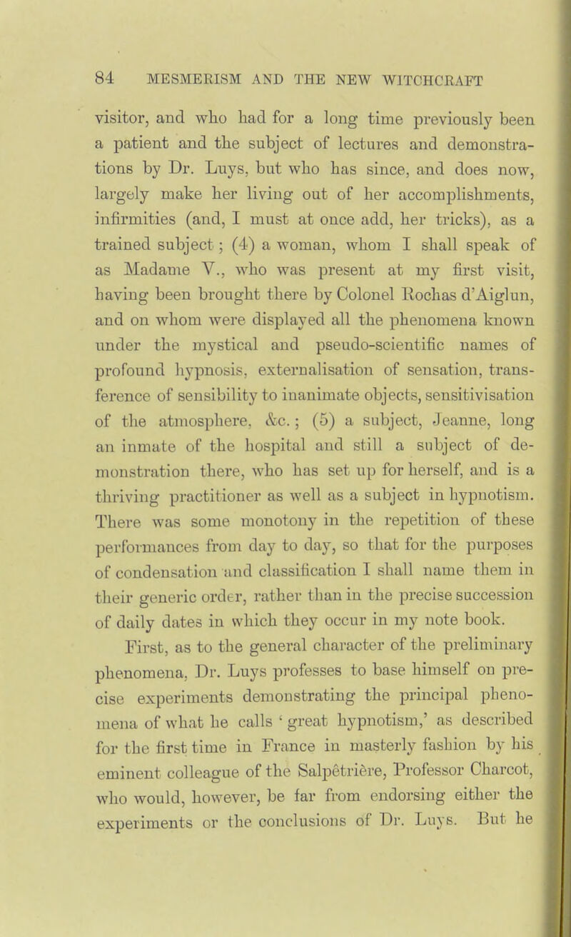 visitor, and who had for a long time previously been a patient and the subject of lectures and demonstra- tions by Dr. Luys, but who has since, and does now, largely make her living out of her accomplishments, infirmities (and, I must at once add, her tricks), as a trained subject; (4) a woman, whom I shall speak of as Madame V., who was present at my first visit, having been brought there by Colonel Kochas d'Aiglun, and on whom were displayed all the phenomena known under the mystical and pseudo-scientific names of profound hypnosis, externalisation of sensation, trans- ference of sensibility to inanimate objects, sensitivisation of the atmosphere, &c.; (5) a subject, Jeanne, long an inmate of the hospital and still a subject of de- monstration there, who has set up for herself, and is a thriving practitioner as well as a subject in hypnotism. There was some monotony in the repetition of these performances from day to day, so that for the purposes of condensation and classification I shall name them in their generic order, rather than in the precise succession of daily dates in which they occur in my note book. First, as to the general character of the preliminary phenomena, Dr. Luys professes to base himself on pre- cise experiments demonstrating the principal pheno- mena of what he calls ' great hypnotism,' as described for the first time in France in masterly fashion by his eminent colleague of the Salpetriere, Professor Charcot, who would, however, be far from endorsing either the experiments or the conclusions of Dr. Luys. But he