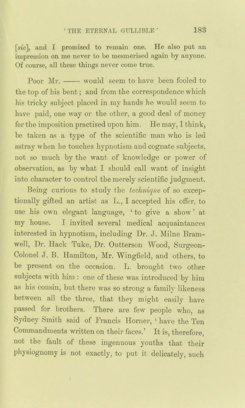 [sic], and I promised to remain one. He also put an impression on me never to be mesmerised again by anyone. Of course, all these things never come true. Poor Mr. would seem to have been fooled to the top of his bent; and from the correspondence which his tricky subject placed in my hands he would seem to have paid, one way or the other, a good deal of money for the imposition practised upon him. He may, I think, be taken as a type of the scientific man who is led astray when he touches hypnotism and cognate subjects, not so much by the want of knowledge or power of observation, as by what I should call want of insight into character to control the merely scientific judgment. Being curious to study the ieclmiqne of so excep- tionally gifted an artist as Jj., I accepted his offer, to use his own elegant language, ' to give a show' at my house. I invited several medical acquaintances interested in hypnotism, including Dr. J. Milne Bram- well, Dr. Hack Tuke, Dr. Outterson Wood, Surgeon- Colonel J. B. Hamilton, Mr. Wingfield, and others, to be present on the occasion. L. brought two other subjects with him : one of these was introduced by him as his cousin, hwt there was so strong a family likeness between all the three, that they might easily have passed for brothers. There are few people who, as Sydney Smith said of Francis Horner, ' have the Ten Commandments written on their faces.' It is, therefore, not the fault of these ingenuous youths that their physiognomy is not exactly, to put it delicately, such I