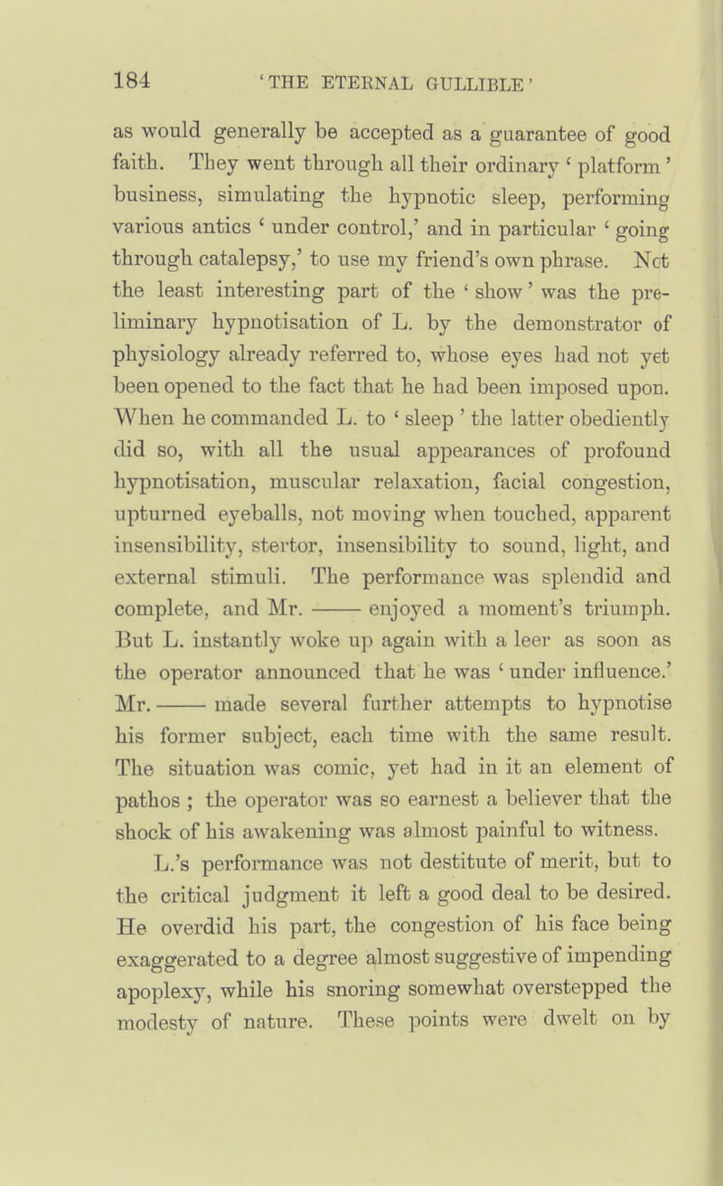 as would generally be accepted as a guarantee of good faith. They went through all their ordinary ' platform' business, simulating the hypnotic sleep, performing various antics ' under control,' and in particular ' going through catalepsy,' to use my friend's own phrase. Not the least interesting part of the ' show' was the pre- liminary hypnotisation of L. by the demonstrator of physiology already referred to, whose eyes had not yet been opened to the fact that he had been imposed upon. When he commanded L. to ' sleep ' the latter obediently did so, with all the usual appearances of profound hypnotisation, muscular relaxation, facial congestion, upturned eyeballs, not moving when touched, apparent insensibility, stertor, insensibility to sound, light, and external stimuli. The performance was splendid and complete, and Mr. enjoyed a moment's triumph. But L. instantly woke up again with a leer as soon as the operator announced that he was ' under influence.' Mr. made several further attempts to hypnotise his former subject, each time with the same result. The situation was comic, yet had in it an element of pathos ; the operator was so earnest a believer that the shock of his awakening was almost painful to witness. L.'s performance was not destitute of merit, but to the critical judgment it left a good deal to be desired. He overdid his part, the congestion of his face being exaggerated to a degree almost suggestive of impending apoplexy, while his snoring somewhat overstepped the modesty of nature. The-se points were dwelt on by