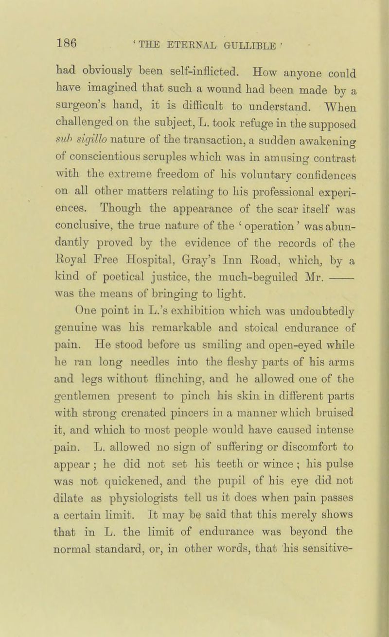 had obviously been self-inflicted. How anyone could bave imagined tbat such a wound had been made by a surgeon's hand, it is dilRcult to understand. When challenged on the subject, L. took refuge in the supposed suh sigillo nature of the transaction, a sudden awakening of conscientious scruples which was in amusing contrast with the extreme freedom of his voluntary confidences on all other matters relating to his professional experi- ences. Though the appearance of the scar itself was conclusive, the true nature of the ' operation ' was abun- dantly proved by the evidence of the records of the Royal Free Hospital, Gray's Inn Road, which, by a kind of poetical justice, the much-beguiled Mr. was the means of bringing to light. One point in L.'s exhibition which was undoubtedly genuine was his remarkable and stoical endurance of pain. He stood before us smiling and open-eyed while he ran long needles into the fleshy parts of his arms and legs without flinching, and he allowed one of the gentlemen present to pinch his skin in different parts with strong crenated pincers in a manner which bruised it, and which to most people would have caused intense pain. L. allowed no sign of suffering or discomfort to appear ; he did not set his teeth or wince ; his pulse was not quickened, and the pupil of his eye did not dilate as physiologists tell us it does when pain passes a certain limit. It may be said that this merely shows that in L. the limit of endurance was beyond the normal standard, or, in other words, that his sensitive-