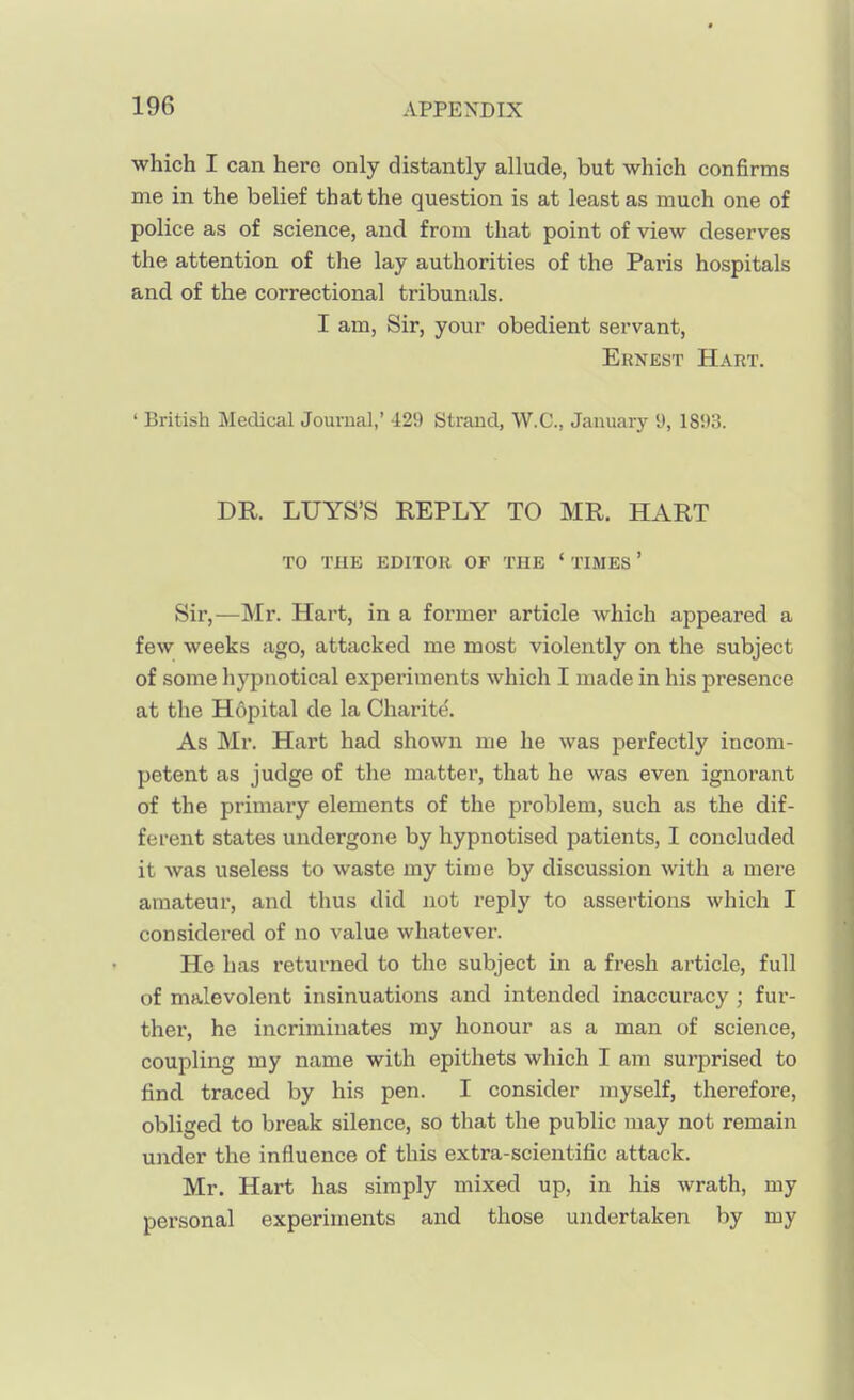 which I can hero only distantly allude, but which confirms me in the belief that the question is at least as much one of police as of science, and from that point of view deserves the attention of the lay authorities of the Paris hospitals and of the correctional tribunals. I am. Sir, your obedient servant, Ernest Hart. ' British Medical Journal,' 429 Strand, W.C., January 9, 18i)3. DR. LUYS'S REPLY TO MR. HART TO THE EDITOR OF THE ' TIMES ' Sir,—Mr. Hart, in a former article which appeared a few weeks ago, attacked me most violently on the subject of some hypnotical experiments which I made in his presence at the Hopital de la Charite. As Mr. Hart had shown me he was perfectly incom- petent as judge of the matter, that he was even ignorant of the primary elements of the problem, such as the dif- ferent states undergone by hypnotised patients, I concluded it was useless to waste my time by discussion with a mere amateur, and thus did not reply to assertions which I considered of no value whatever. He has returned to the subject in a fresh article, full of malevolent insinuations and intended inaccuracy ; fur- ther, he incriminates my honour as a man of science, coupling my name with epithets which I am surprised to find traced by his pen. I consider myself, therefore, obliged to break silence, so that the public may not remain under the influence of this extra-scientific attack. Mr. Hart has simply mixed up, in his wrath, my personal experiments and those undertaken by my