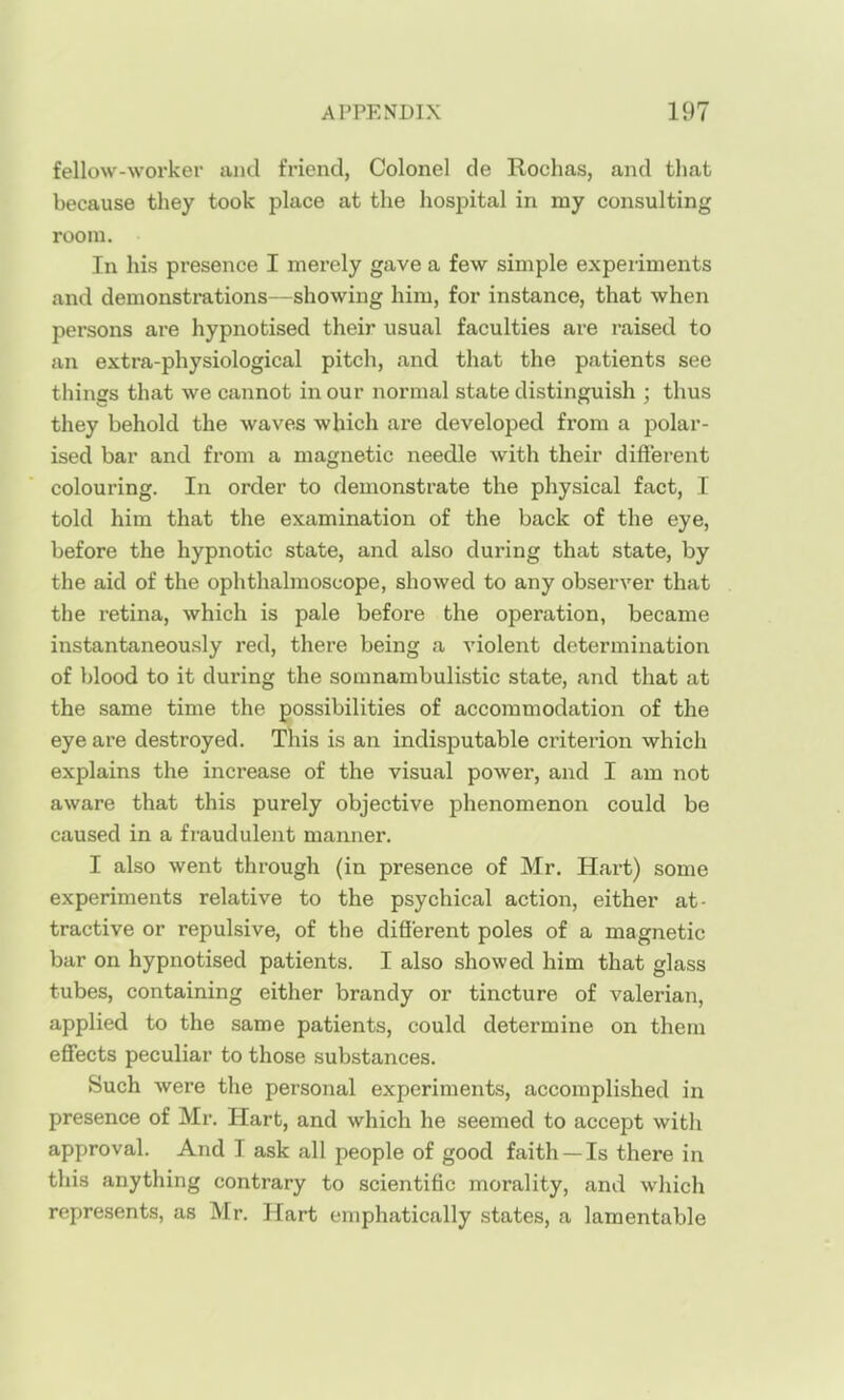 fellow-workei' and friend, Colonel de Rochas, and that because they took place at the hospital in my consulting room. In his presence I merely gave a few simple experiments and demonsti'ations—showing him, for instance, that when persons are hypnotised their usual faculties are raised to an extra-physiological pitch, and that the patients see things that we cannot in our normal state distinguish ; thus they behold the waves which are developed from a polar- ised bar and from a magnetic needle with their different colouring. In order to demonstrate the physical fact, I told him that the examination of the back of the eye, before the hypnotic state, and also during that state, by the aid of the ophthalmoscope, showed to any observer that the retina, which is pale before the operation, became instantaneously red, there being a violent determination of blood to it during the somnambulistic state, and that at the same time the possibilities of accommodation of the eye are destroyed. This is an indisputable criterion which explains the increase of the visual power, and I am not aware that this purely objective phenomenon could be caused in a fraudulent manner. I also went through (in presence of Mr. Hart) some experiments relative to the psychical action, either at- tractive or repulsive, of the different poles of a magnetic bar on hypnotised patients. I also showed him that glass tubes, containing either brandy or tincture of valerian, applied to the same patients, could determine on them effects peculiar to those substances. Such were the personal experiments, accomplished in presence of Mr. Hart, and which he seemed to accept with approval. And I ask all people of good faith —Is there in this anything contrary to scientific morality, and which represents, as Mr. Hart emphatically states, a lamentable