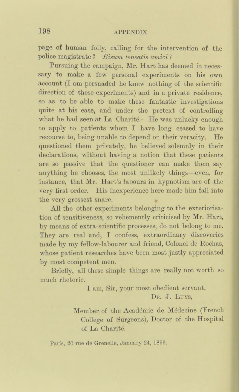 page of human folly, calling for the intervention of the police magistrate ? Risum teneatis amici '( Pursuing the campaign, Mr. Hart has deemed it neces- sary to make a few personal experiments on his own account (I am persuaded he knew nothing of the scientific direction of these experiments) and in a private residence, so as to be able to make these fantastic investigations quite at his ease, and under the pretext of controlling what he had seen at La Charite. ■ He was unlucky enough to apply to patients whom I have long ceased to have recourse to, being unable to depend on their veracity. He questioned them privately, he believed solemnly in their declarations, without having a notion that these patients are so passive that the questioner can make them say anything he chooses, the most unlikely things—even, for instance, that Mr. Hart's labours in hypnotism are of the very first order. His inexperience here made him fall into the very grossest snare. » All the other experiments belonging to the exteriorisa- tion of sensitiveness, so vehemently criticised by Mr. Hart, by means of extra-scientific processes, do not belong to me. They are real and, I confess, extraordinary discoveries made by my fellow-labourer and friend. Colonel de Rochas, whose patient researches have been most justly ai3preciated by most competent men. Briefly, all these simple things are really not worth so much rhetoric. I am, Sir, your most obedient servant, Dk. J. LuYS, Member of the Academic de Medecine (French College of Surgeons), Doctor of the Hospital of La Charit(5. Paris, 20 rue de Grenelle, January 24, 1893.