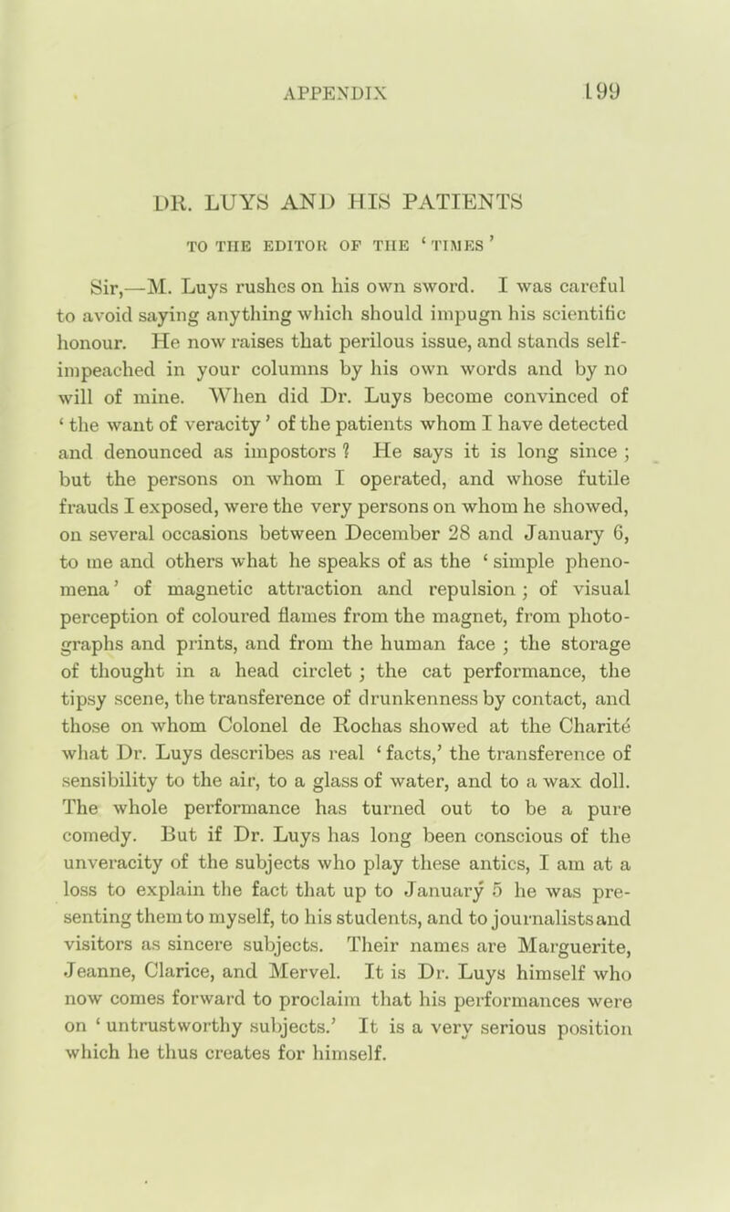 DR. LUYS AND HIS PATIENTS TO THE EDITOR OP THE ' TIMES ' Sir,—M. Luys rushes on his own sword. I was careful to avoid saying anything which should impugn his scientific honour. He now raises that perilous issue, and stands self- impeached in your columns by his own words and by no will of mine. When did Dr. Luys become convinced of ' the want of veracity' of the patients whom I have detected and denounced as impostors 1 He says it is long since ; but the persons on whom I operated, and whose futile frauds I exposed, were the very persons on whom he showed, on several occasions between December 28 and January 6, to me and others what he speaks of as the ' simple pheno- mena ' of magnetic attraction and repulsion; of visual perception of coloured flames from the magnet, from photo- graphs and prints, and from the human face ; the storage of thought in a head circlet; the cat performance, the tipsy scene, the transference of drunkenness by contact, and those on whom Colonel de Rochas showed at the Charite what Dr. Luys describes as real ' facts,' the transference of sensibility to the air, to a glass of water, and to a wax doll. The whole performance has turned out to be a pure comedy. But if Dr. Luys has long been conscious of the unveracity of the subjects who play these antics, I am at a loss to explain the fact that up to January 5 he was pre- senting them to myself, to his students, and to journalists and visitors as sincere subjects. Their names are Marguerite, Jeanne, Clarice, and Mervel. It is Dr. Luys himself who now comes forward to proclaim that his performances were on ' untrustworthy .subjects.' It is a very serious position which he thus creates for himself.