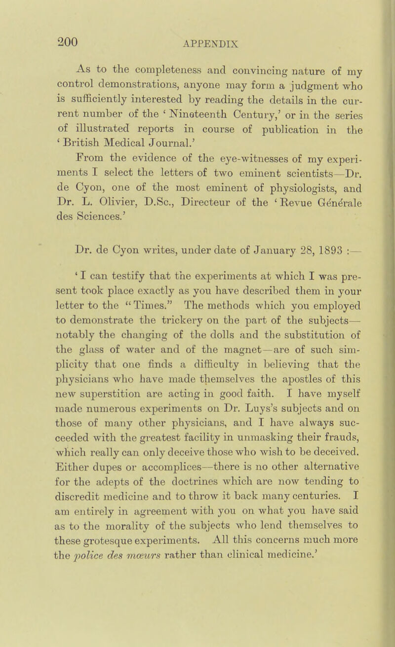 As to the completeness and convincing nature of my control demonstrations, anyone may form a judgment who is sufficiently interested by reading the details in tlie cur- rent number of the ' Nineteenth Century,' or in the series of illustrated reports in course of publication in the ' British Medical Journal.' From the evidence of the eye-witnesses of my experi- ments I select the letters of two eminent scientists—Dr. de Cyon, one of the most eminent of physiologists, and Dr. L. Olivier, D.Sc, Directeur of the 'Revue Gdn^rale des Sciences.' Dr. de Cyon writes, under date of January 28, 1893 :— ' I can testify that the experiments at which I was pre- sent took place exactly as you have described them in your letter to the Times. The methods which you employed to demonstrate the trickery on the part of the subjects— notably the changing of the dolls and the substitution of the glass of water and of the magnet—are of such sim- plicity that one finds a difficulty in believing that the physicians who have made themselves the apostles of this new superstition are acting in good faith. I have myself made numerous experiments on Dr. Luys's subjects and on those of many other physicians, and I have always suc- ceeded with the greatest facility in unmasking their frauds, which really can only deceive those who wish to be deceived. Either dupes or accomplices—there is no other alternative for the adepts of the doctrines which are now tending to discredit medicine and to throw it back many centuries. I am entirely in agreement with you on what you have said as to the morality of the subjects who lend themselves to these grotesque experiments. All this concerns much more the jmlice des mceurs rather than clinical medicine.'