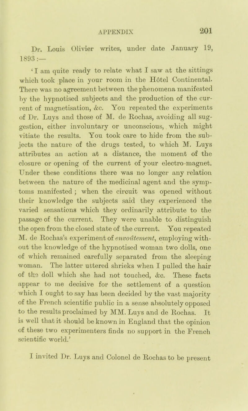 Dr. Louis Olivier writes, under date January 19, 1893:— ' I am quite ready to relate what I saw at the sittings which took place in your room in the H6tel Continental. There was no agreement between the phenomena manifested by the hypnotised subjects and the production of the cur- rent of magnetisation, <fec. You repeated the experiments of Dr. Luys and those of M. de Rochas, avoiding all sug- gestion, either involuntary or unconscious, which might vitiate the results. You took care to hide from the sub- jects the nature of the drugs tested, to which M. Luys attributes an action at a distance, the moment of the closure or opening of the current of your electro magnet. Under these conditions there was no longer any relation between the nature of the medicinal agent and the symp- toms manifested ; when the circuit was opened without their knowledge the subjects said they experienced the varied sensations which they ordinarily attribute to the passage of the current. They were unable to distinguish the open from the closed state of the current. You repeated M. de Rochas's experiment of envoiltenient, employing with- out the knowledge of the hypnotised woman two dolls, one of which remained carefully separated from the sleeping woman. The latter uttered shrieks when I pulled the hair of the doll which she had not touched, &c. These facts appear to me decisive for the settlement of a question which I ought to say has been decided by the vast majority of the French scientific public in a sense absolutely opposed to the results proclaimed by MM. Luys and de Rochas. It is well that it should be known in England that the opinion of these two experimenters finds no support in the French scientific world.' I invited Dr. Luys and Colonel de Rochas to be present