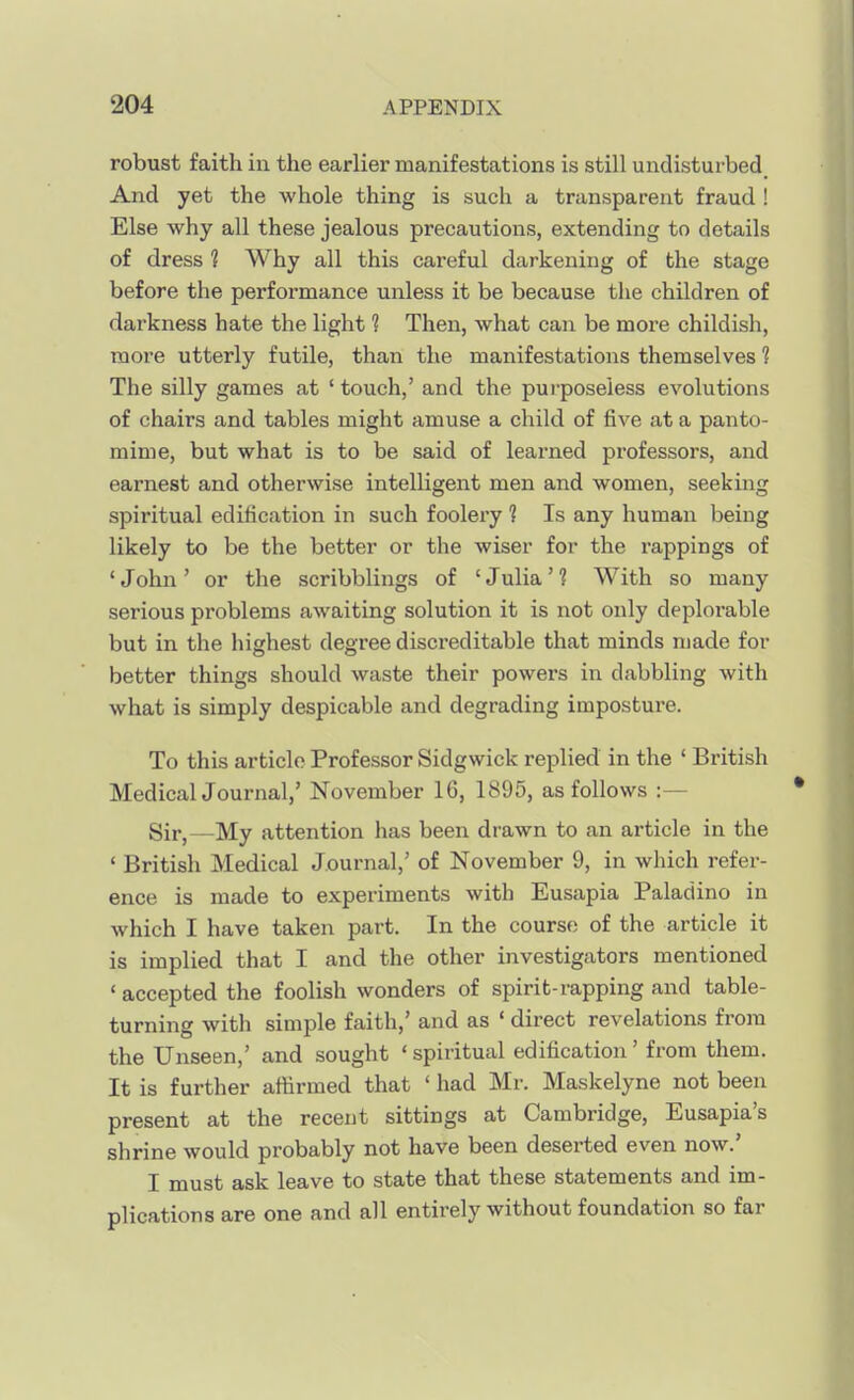 robust faith in the earlier manifestations is still undisturbed And yet the whole thing is such a transparent fraud ! Else why all these jealous precautions, extending to details of dress 1 Why all this careful darkening of the stage before the performance unless it be because the children of darkness hate the light ? Then, what can be more childish, more utterly futile, than the manifestations themselves 1 The silly games at ' touch,' and the purposeless evolutions of chairs and tables might amuse a child of five at a panto- mime, but what is to be said of learned professors, and earnest and otherwise intelligent men and women, seeking spiritual edification in such foolery ? Is any human being likely to be the better or the wiser for the rappings of ' John ' or the scribblings of ' Julia' 1 With so many serious problems awaiting solution it is not only deplorable but in the highest degree discreditable that minds made for better things should waste their powers in dabbling Avith what is simply despicable and degrading imposture. To this article Professor Sidgwick replied in the ' British Medical Journal,' November 16, 1895, as follows :— Sir,—My attention has been drawn to an article in the ' British Medical Journal,' of November 9, in which refer- ence is made to experiments with Eusapia Paladino in which I have taken part. In the course of the article it is implied that I and the other investigators mentioned ' accepted the foolish wonders of spirit-rapping and table- turning with simple faith,' and as ' direct revelations from the Unseen,' and sought 'spiritual edification' from them. It is further attirmed that ' had Mr. Maskelyne not been present at the recent sittings at Cambridge, Eusapia's shrine would probably not have been deserted even now.' I must ask leave to state that these statements and im- plications are one and all entirely without foundation so far