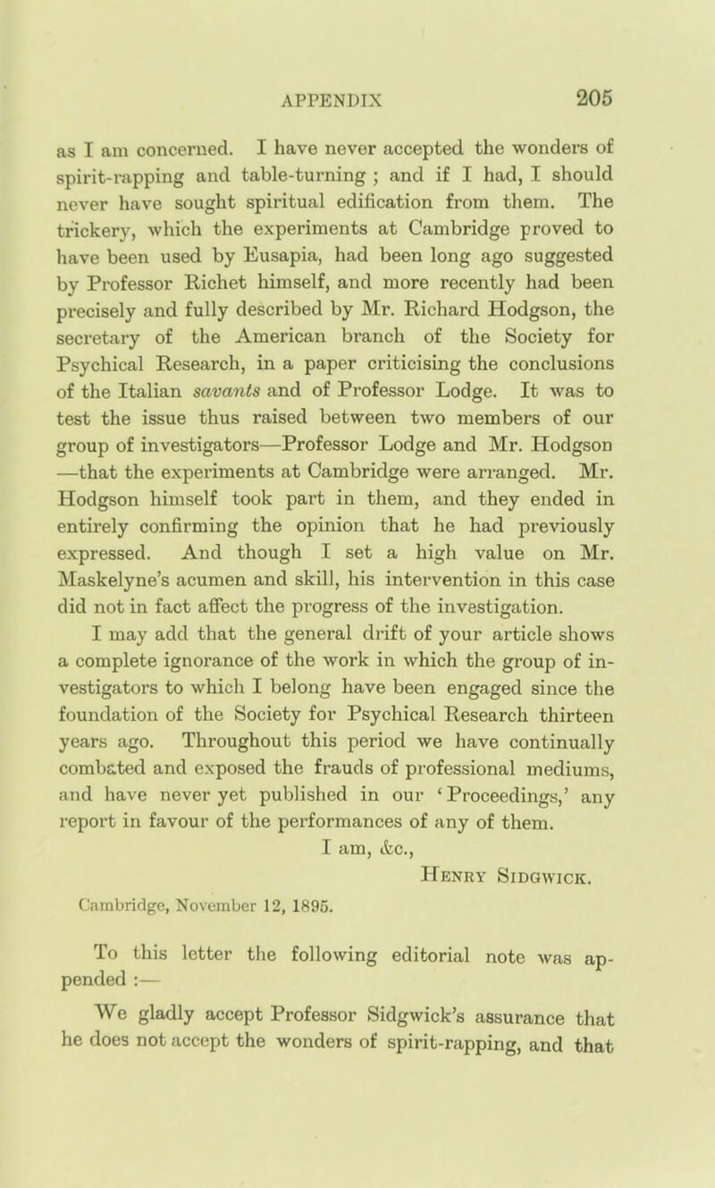 as I am concerned. I have never accepted the wonders of spirit-rapping and table-turning ; and if I had, I should never have sought spiritual edification from them. The trickery, which the experiments at Cambridge proved to liave been used by Eusapia, had been long ago suggested by Professor Richet himself, and more recently had been precisely and fully described by Mr. Richard Hodgson, the secretary of the American branch of the Society for Psychical Research, in a paper criticising the conclusions of the Italian savants and of Professor Lodge. It was to test the issue thus raised between two members of our group of investigators—Professor Lodge and Mr. Hodgson —that the experiments at Cambridge were arranged. Mr. Hodgson himself took part in them, and they ended in entirely confirming the opinion that he had previously expressed. And though I set a high value on Mr. Maskelyne's acumen and skill, his intervention in this case did not in fact afiect the progress of the investigation. I may add that the general drift of your article shows a complete ignorance of the work in which the group of in- vestigators to which I belong have been engaged since the foundation of the Society for Psychical Research thirteen years ago. Throughout this period we have continually combated and exposed the frauds of professional mediums, and have never yet published in our 'Proceedings,' any report in favour of the performances of any of them. I am, tfcc, Henry Sidgwick. Cambridge, November 12, 1895. To this letter the following editorial note was ap- pended :— We gladly accept Professor Sidgwick's assurance that he does not accept the wonders of spirit-rapping, and that