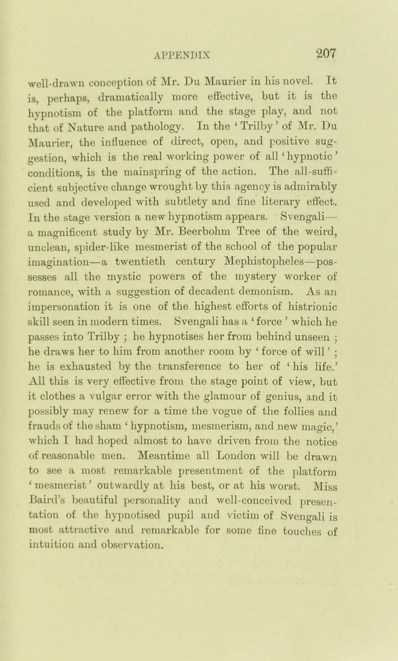 well-drawn conception of Mr. Du Maurier in his novel. It is, perhaps, dramatically more eflfective, but it is the hypnotism of the platform and the stage play, and not that of Nature and pathology. In the ' Trilby ' of Mr. Du Maurier, the influence of direct, open, and positive sug- gestion, which is the real working power of all' hypnotic ' conditions, is the mainspring of the action. The all-suffi- cient subjective change wrought by this agency is admirably used and developed with subtlety and fine literary effect. In the stage version a new hypnotism appears. Svengali— a magnificent study by Mr. Beerbohm Tree of the weii'd, unclean, spider-like mesmerist of the school of the popular imagination—a twentieth century Mephistopheles—pos- sesses all the mystic powers of the mystery worker of romance, with a suggestion of decadent demonism. As an impersonation it is one of the highest efforts of histrionic skill seen in modern times. Svengali has a ' force ' which he passes into Trilby ; he hypnotises her from behind unseen ; he draws her to him from another room by ' foi'ce of will' ; he is exhausted by the transference to her of 'his life.' All this is very effective from the stage point of view, but it clothes a vulgar error with the glamour of genius, and it possibly may renew for a time the vogue of the follies and frauds of the sham ' hypnotism, mesmerism, and new magic,' which I had hoped almost to have driven from the notice of reasonable men. Meantime all London will be drawji to see a most remarkable presentment of the platform ' mesmerist' outwardly at his best, or at his worst. Miss Baird's beautiful personality and well-conceived presen- tation of the hypnotised pupil and victim of Svengali is most attractive and remarkable for some fine touches of intuition and observation.