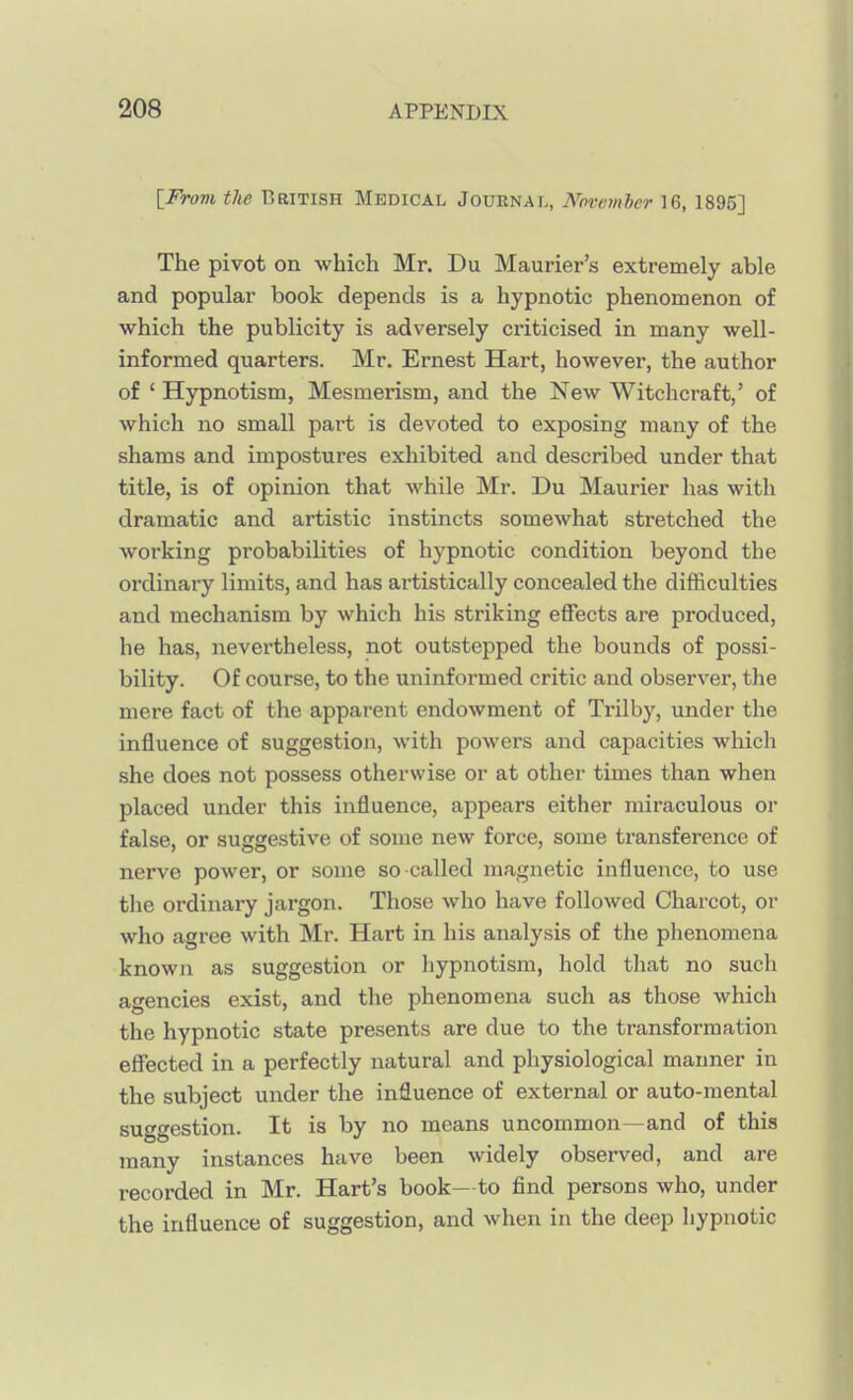 [From the British Medical Journal, November 16, 1895] The pivot on which Mr. Du Maurier's extremely able and popular book depends is a hypnotic phenomenon of which the publicity is adversely criticised in many well- informed quarters. Mr. Ernest Hart, however, the author of ' Hypnotism, Mesmerism, and the Xew Witchcraft,' of which no small part is devoted to exposing many of the shams and impostures exhibited and described under that title, is of opinion that while Mr. Du Maurier has with dramatic and artistic instincts somewhat stretched the working probabilities of hypnotic condition beyond the ordinary limits, and has artistically concealed the difficulties and mechanism by which his striking effects are produced, he has, nevertheless, not outstepped the bounds of possi- bility. Of course, to the uninformed critic and observer, the mere fact of the apparent endowment of Trilby, under the influence of suggestion, with powers and capacities which she does not possess otherwise or at other times than when placed under this influence, appears either miraculous or false, or suggestive of some new force, some transference of nerve power, or some so called magnetic influence, to use the ordinary jargon. Those who have followed Charcot, or who agree with Mr. Hart in his analysis of the phenomena known as suggestion or hypnotism, hold that no such agencies exist, and the phenomena such as those which the hypnotic state presents are due to the transformation effected in a perfectly natural and physiological manner in the subject under the influence of external or auto-mental suf^estion. It is by no means uncommon—and of this many instances have been widely observed, and are recorded in Mr. Hart's book—to find persons who, under the influence of suggestion, and when in the deep hypnotic