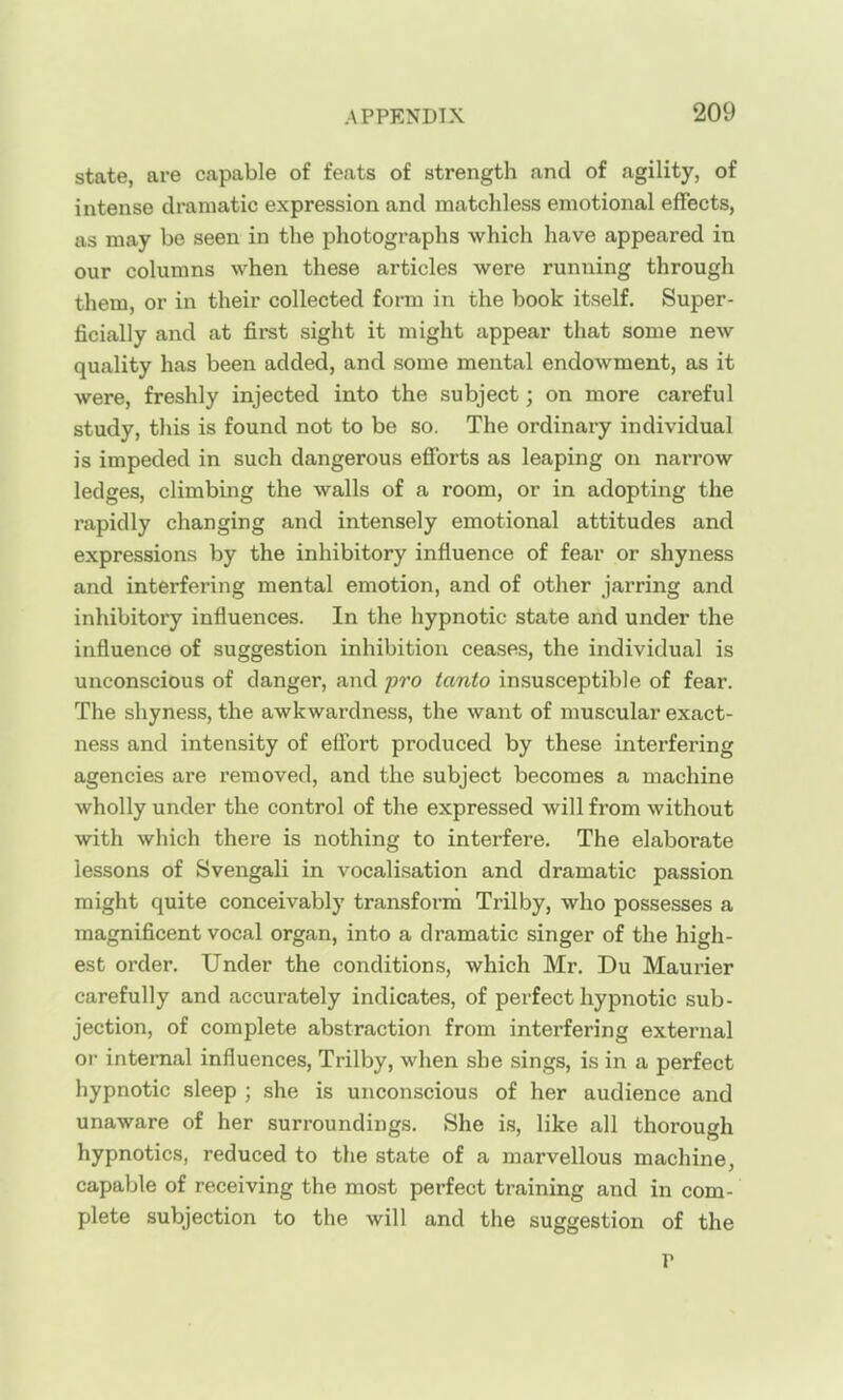 state, are capable of feats of strength and of agility, of intense dramatic expression and matchless emotional effects, as may be seen in the photographs which have appeared in our columns when these articles were running through them, or in their collected form in the book itself. Super- ficially and at first sight it might appear that some new quality has been added, and some mental endowment, as it were, freshly injected into the subject; on more careful study, this is found not to be so. The ordinary individual is impeded in such dangerous efforts as leaping on narrow ledges, climbing the walls of a room, or in adopting the rapidly changing and intensely emotional attitudes and expressions by the inhibitory influence of fear or shyness and interfering mental emotion, and of other jarring and inhibitory influences. In the hypnotic state and under the influence of suggestion inhibition ceases, the individual is unconscious of danger, and jjro tanto in.susceptible of fear. The shyness, the awkwardness, the want of muscular exact- ness and intensity of effort produced by these interfering agencies are removed, and the subject becomes a machine wholly under the control of the expressed will from without with which there is nothing to interfere. The elaborate lessons of Svengali in vocalisation and dramatic passion might quite conceivably transform Trilby, who possesses a magnificent vocal organ, into a dramatic singer of the high- est order. Under the conditions, which Mr. Du Maurier carefully and accurately indicates, of perfect hypnotic sub- jection, of complete abstraction from interfering external oi- internal influences. Trilby, when she sings, is in a perfect hypnotic sleep ; she is unconscious of her audience and unaware of her surroundings. She is, like all thorough hypnotics, reduced to tlie state of a marvellous machine, capable of receiving the most perfect training and in com- plete subjection to the will and the suggestion of the r