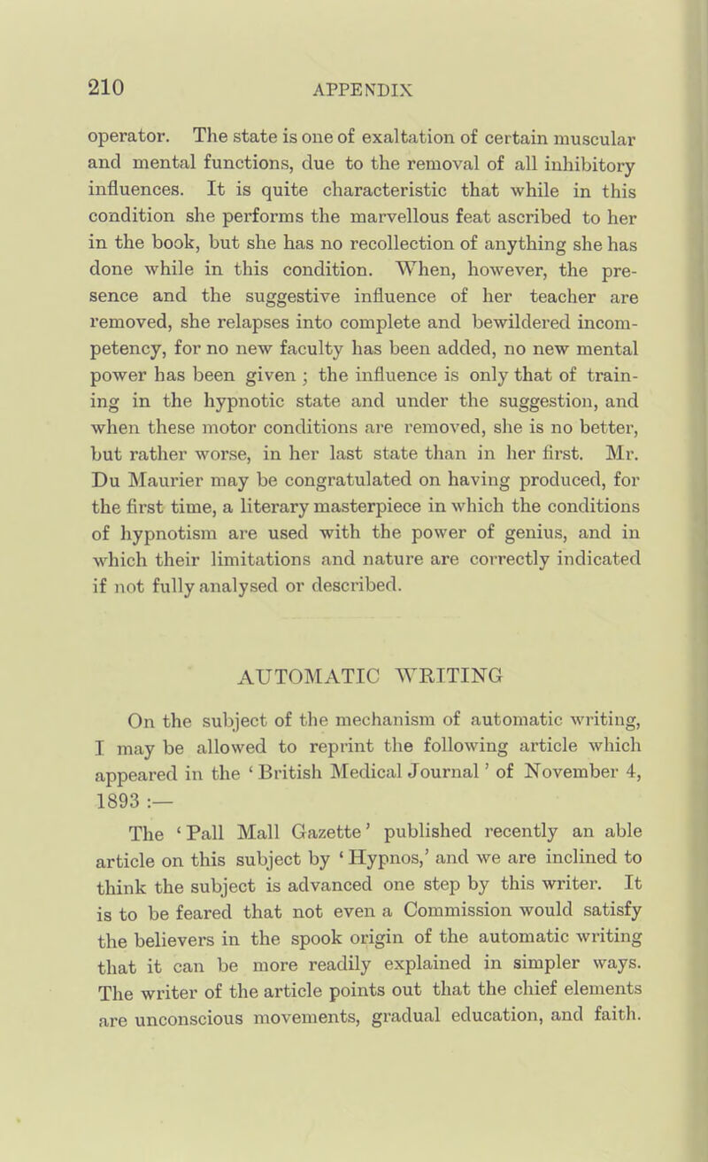 operator. The state is one of exaltation of certain muscular and mental functions, due to the removal of all inhibitory influences. It is quite characteristic that while in this condition she performs the marvellous feat ascribed to her in the book, but she has no recollection of anything she has done while in this condition. When, however, the pre- sence and the suggestive influence of her teacher are removed, she relapses into complete and bewildered incom- petency, for no new faculty has been added, no new mental power has been given ; the influence is only that of train- ing in the hypnotic state and under the suggestion, and when these motor conditions are removed, she is no better, but rather worse, in her last state than in her first. Mr. Du Maurier may be congratulated on having produced, for the first time, a literary masterpiece in which the conditions of hypnotism are used with the power of genius, and in which their limitations and nature are correctly indicated if not fully analysed or described. AUTOMATIC WRITING On the subject of the mechanism of automatic writing, I may be allowed to reprint the following article which appeared in the ' British Medical Journal' of November 4, 1893 :— The 'Pall Mall Gazette' published recently an able article on this subject by ' Hypnos,' and we are inclined to think the subject is advanced one step by this writer. It is to be feared that not even a Commission would satisfy the believers in the spook origin of the automatic writing that it can be more readily explained in simpler ways. The writer of the article points out that the chief elements are unconscious movements, gradual education, and faith.