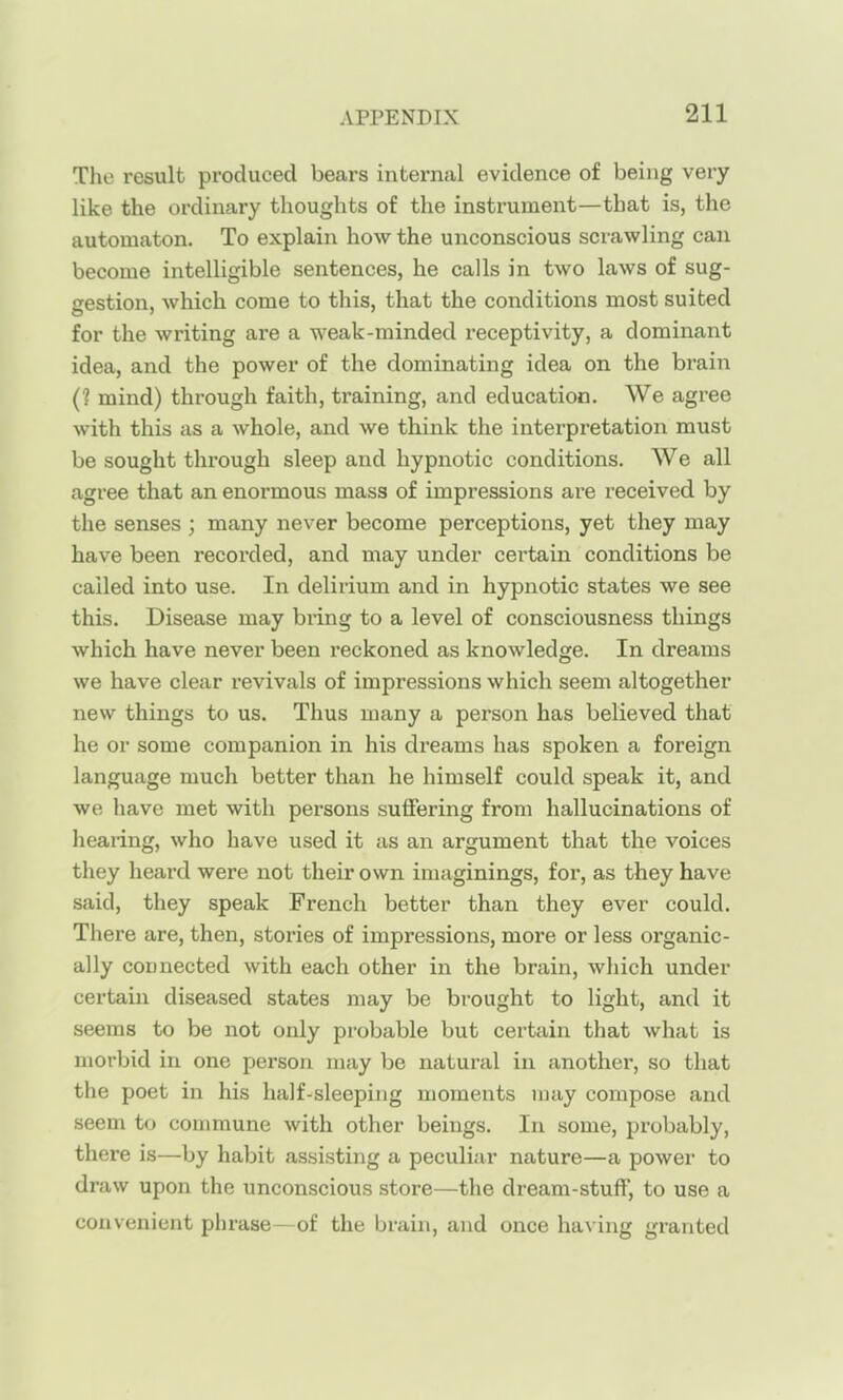 The result produced bears internal evidence of being very like the ordinary thoughts of the instrument—that is, the automaton. To explain how the unconscious scrawling can become intelligible sentences, he calls in two laws of sug- cestion, which come to this, that the conditions most suited for the writing are a weak-minded receptivity, a dominant idea, and the power of the dominating idea on the brain (? mind) through faith, training, and education. We agree with this as a whole, and we think the interpretation must be sought through sleep and hypnotic conditions. We all agree that an enormous mass of impressions are received by the senses ; many never become perceptions, yet they may have been recoi'ded, and may under certain conditions be called into use. In delirium and in hypnotic states we see this. Disease may bring to a level of consciousness things which have never been reckoned as knowledge. In dreams we have clear revivals of impressions which seem altogether new things to us. Thus many a person has believed that he or some companion in his dreams has spoken a foreign language much better than he himself could speak it, and we have met with persons suffering from hallucinations of hearing, who have used it as an argument that the voices they heard were not their own imaginings, for, as they have said, they speak French better than they ever could. There are, then, stories of impressions, more or less organic- ally connected with each other in the brain, wliich under certain diseased states may be brought to light, and it seems to be not only pi-obable but certain that what is morbid in one person may be natural in another, so that the poet in his half-sleeping moments may compose and seem to commune with other beings. In some, probably, there is—by habit assisting a peculiar nature—a power to draw upon the unconscious store—the dream-stuff, to use a convenient phrase—of the brain, and once having granted