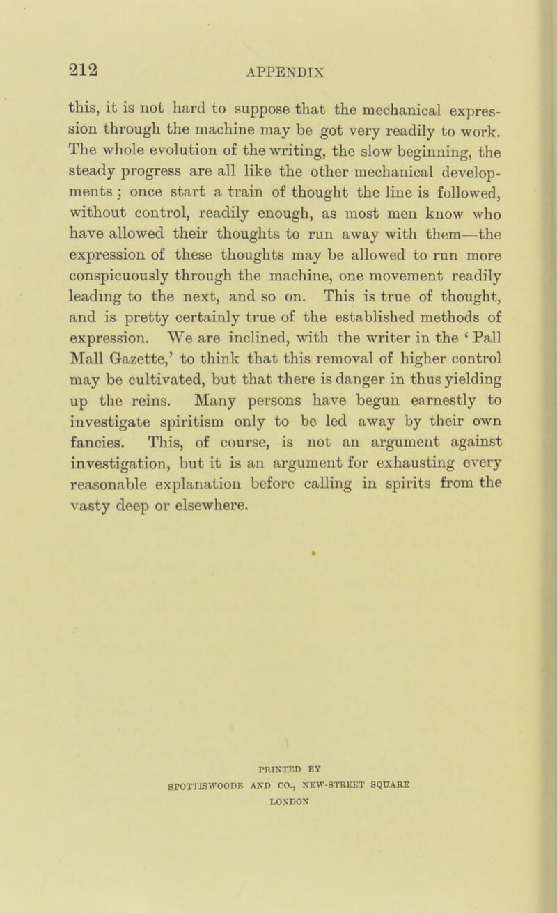 this, it is not hard to suppose that the mechanical expres- sion through the machine may be got very readily to work. The whole evolution of the writing, the slow beginning, the steady progress are all like the other mechanical develop- ments ; once start a train of thought the line is followed, without control, readily enough, as most men know who have allowed their thoughts to run away with them—the expression of these thoughts may be allowed to run more conspicuously through the machine, one movement readily leading to the next, and so on. This is true of thought, and is pretty certainly true of the established methods of expression. We are inclined, with the writer in the ' Pall Mall Gazette,' to think that this removal of higher control may be cultivated, but that there is danger in thus yielding up the reins. Many persons have begun earnestly to investigate spiritism only to be led away by their own fancies. This, of course, is not an argument against investigation, but it is an argument for exhausting e^ ery reasonable explanation before calling in spirits from the vasty deep or elsewhere. riUNTED BY SP0TTI8W00DE KSD CO., NKW-STRKET SQUARE LONDON