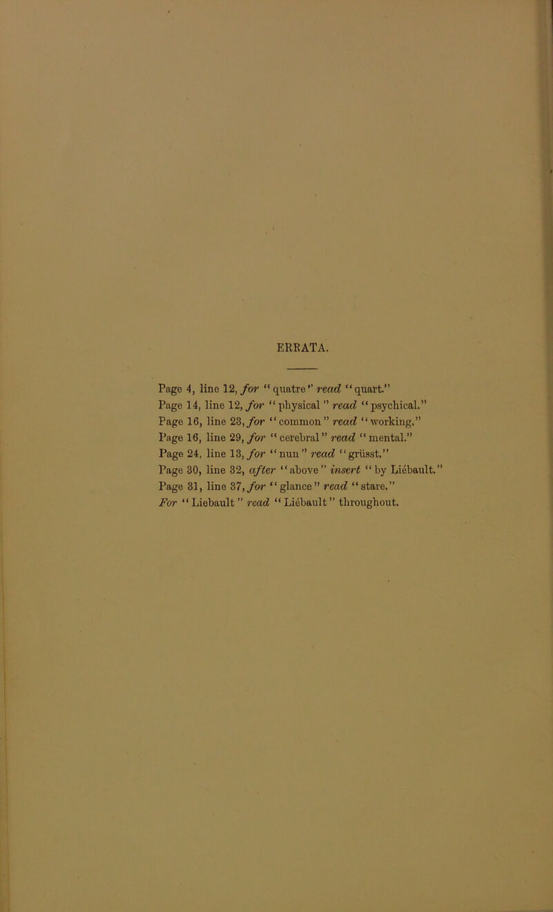 ERRATA. Page 4, line 12, for “quatro’’ read “quart.” Page 14, line 12, for “physical ” read “psychical.” Page 16, line 23, for “common” read “working.” Page 16, line 29, for “cerebral” read “mental.” Page 24, line 13, for “nun” read “griisst.” Page 30, line 32, after “above” insert “by Liebault,” Page 31, line 37,for “glance” read “stare.” For “ Liebault ” read “ Liebault ” throughout.