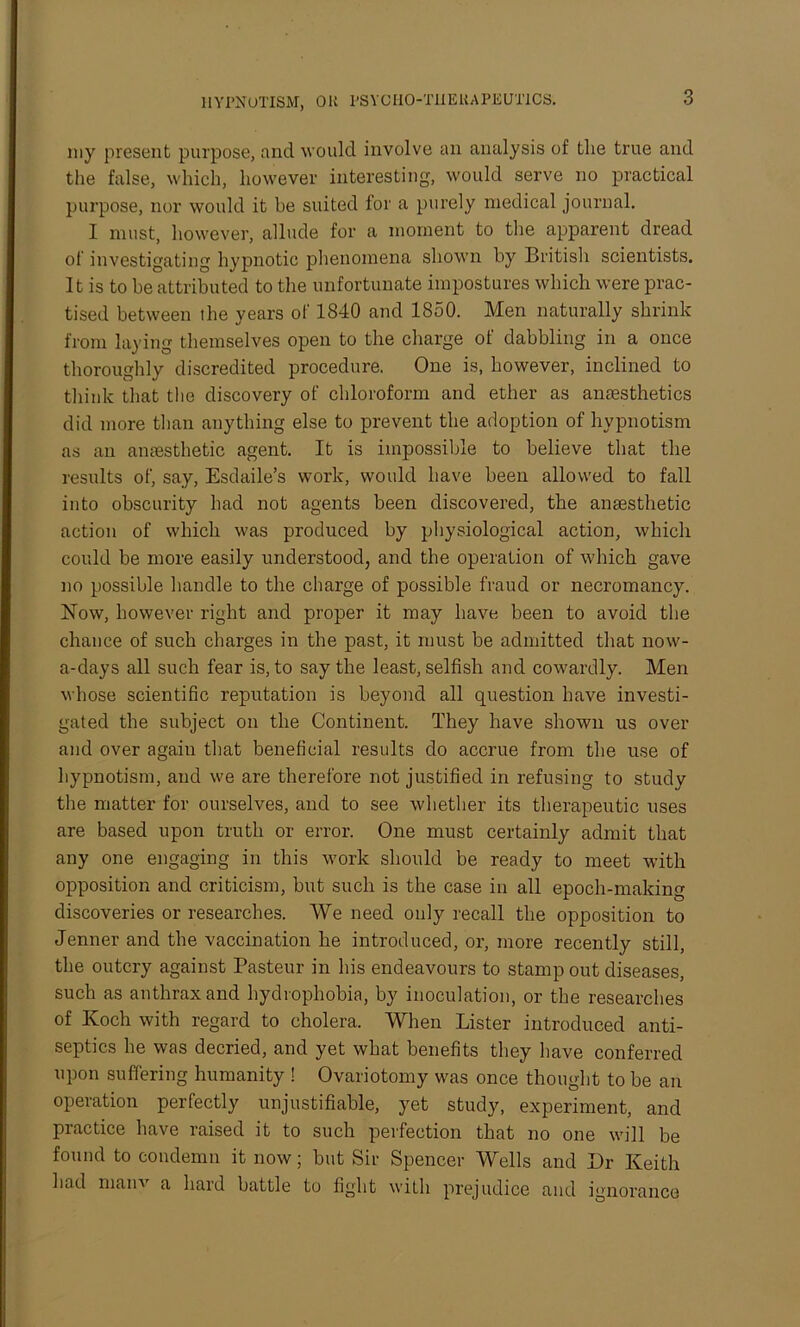 my present purpose, and would involve an analysis of the true and the false, which, however interesting, would serve no practical purpose, nor would it be suited for a purely medical journal. I must, however, allude for a moment to the apparent dread of investigating hypnotic phenomena shown by British scientists. It is to he attributed to the unfortunate impostures which were prac- tised between the years of 1840 and 1850. Men naturally shrink from laying themselves open to the charge of dabbling in a once thoroughly discredited procedure. One is, however, inclined to think that the discovery of chloroform and ether as anaesthetics did more than anything else to prevent the adoption of hypnotism as an anaesthetic agent. It is impossible to believe that the results of, say, Esdaile’s work, would have been allowed to fall into obscurity had not agents been discovered, the anaesthetic action of which was produced by physiological action, which could be more easily understood, and the operation of which gave no possible handle to the charge of possible fraud or necromancy. Now, however right and proper it may have been to avoid the chance of such charges in the past, it must be admitted that now- a-days all such fear is, to say the least, selfish and cowardly. Men whose scientific reputation is beyond all question have investi- gated the subject on the Continent. They have shown us over and over again that beneficial results do accrue from the use of hypnotism, and we are therefore not justified in refusing to study the matter for ourselves, and to see whether its therapeutic uses are based upon truth or error. One must certainly admit that any one engaging in this work should be ready to meet with opposition and criticism, but such is the case in all epoch-making discoveries or researches. We need only recall the opposition to Jenner and the vaccination he introduced, or, more recently still, the outcry against Pasteur in his endeavours to stamp out diseases, such as anthrax and hydrophobia, by inoculation, or the researches of Koch with regard to cholera. When Lister introduced anti- septics he was decried, and yet what benefits they have conferred upon suffering humanity ! Ovariotomy was once thought to be an operation perfectly unjustifiable, yet study, experiment, and practice have raised it to such perfection that no one will be found to condemn it now; but Sir Spencer Wells and Dr Keith had main a hard battle to fight with prejudice and ignorance