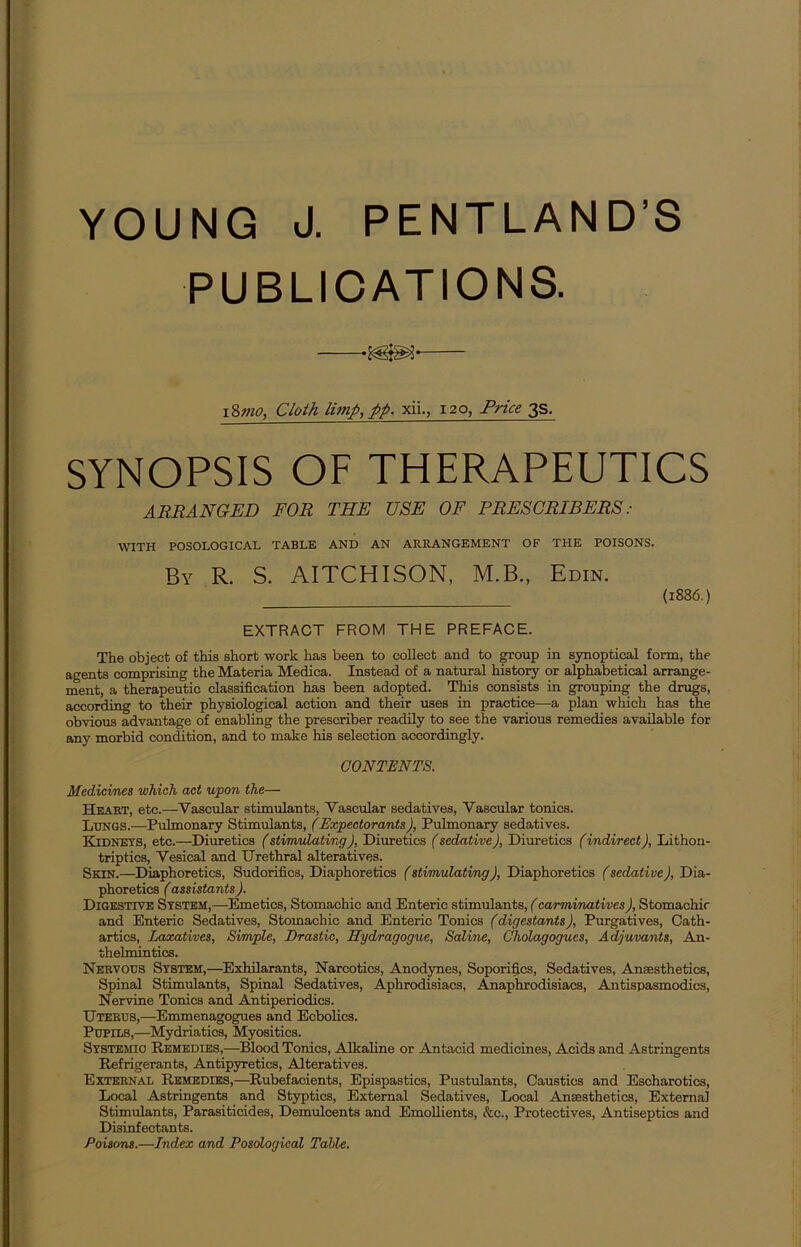 YOUNG J. PENTLAND’S PUBLICATIONS. 18mo, Cloth limp, pp. xii., 120, Price 3s. SYNOPSIS OF THERAPEUTICS ARRANGED FOR THE USE OF PRESCRIBERS : WITH POSOLOGICAL TABLE AND AN ARRANGEMENT OF THE POISONS. By R. S. AITCHISON, M.B., Edin. (1886.) EXTRACT FROM THE PREFACE. The object of this short work has been to collect and to group in synoptical form, the agents comprising the Materia Medica. Instead of a natural history or alphabetical arrange- ment, a therapeutic classification has been adopted. This consists in grouping the drugs, according to their physiological action and their uses in practice—a plan which has the obvious advantage of enabling the prescriber readily to see the various remedies available for any morbid condition, and to make his selection accordingly. CONTENTS. Medicines which act upon the— Heart, etc.—Vascular stimulants, Vascular sedatives, Vascular tonics. Lungs.—Pulmonary Stimulants, (Expectorants), Pulmonary sedatives. Kidneys, etc.—Diuretics (stimulating), Diuretics (sedative), Diuretics (indirect J, Lithon- triptics, Vesical and Urethral alteratives. Skin.—Diaphoretics, Sudorifics, Diaphoretics (stimulating), Diaphoretics (sedative), Dia- phoretics (assistants ). Digestive System,—Emetics, Stomachic and Enteric stimulants, (carminatives J, Stomachic and Enteric Sedatives, Stomachic and Enteric Tonics (digestants), Purgatives, Cath- artics, Laxatives, Simple, Drastic, Hydragogue, Saline, Cholagogues, Adjuvants, An- thelmintics. Nervous System,—Exhilarants, Narcotics, Anodynes, Soporifics, Sedatives, Anaesthetics, Spinal Stimulants, Spinal Sedatives, Aphrodisiacs, Anaphrodisiaes, Antispasmodics, Nervine Tonics and Antiperiodics. Uterus,—Emmenagogues and Ecbolics. Pupils,—Mydriatics, Myositics. Systemic Remedies,—Blood Tonics, Alkaline or Antacid medicines, Acids and Astringents Refrigerants, Antipyretics, Alteratives. External Remedies,—Rubefacients, Epispastics, Pustulants, Caustics and Escharotics, Local Astringents and Styptics, External Sedatives, Local Anaesthetics, External Stimulants, Parasiticides, Demulcents and Emollients, &c., Protectives, Antiseptics and Disinfectants. Poisons.—Index and Posological Table.