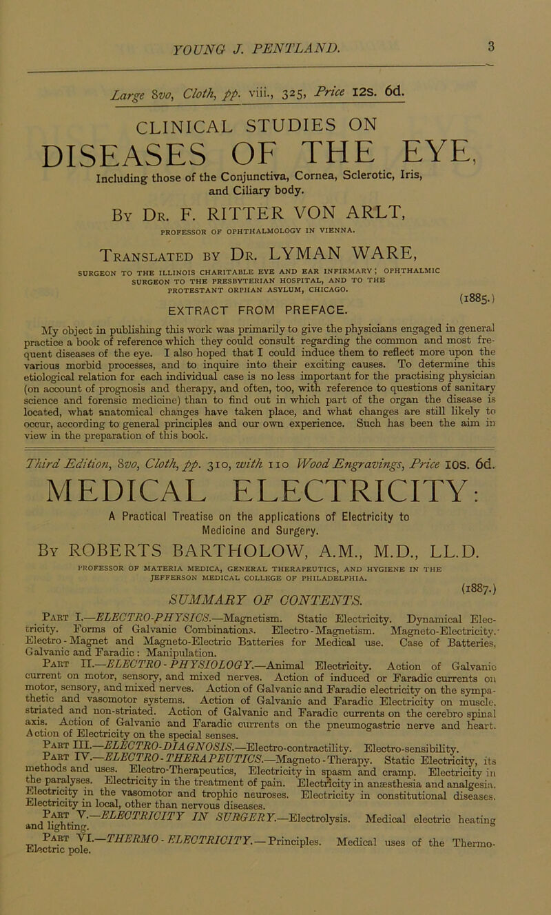 Large 8vo, Cloth, pp. viii., 325» Price I2s- 6d. CLINICAL STUDIES ON DISEASES OF THE EYE, Including those of the Conjunctiva, Cornea, Sclerotic, Iris, and Ciliary body. By Dr. F. RITTER VON ARLT, PROFESSOR OF OPHTHALMOLOGY IN VIENNA. Translated by Dr. LYMAN WARE, SURGEON TO THE ILLINOIS CHARITABLE EYE AND EAR INFIRMARY ; OPHTHALMIC SURGEON TO THE PRESBYTERIAN HOSPITAL, AND TO THE PROTESTANT ORPHAN ASYLUM, CHICAGO. EXTRACT FROM PREFACE. (1885.) My object in publishing this work was primarily to give the physicians engaged in general practice a book of reference which they could consult regarding the common and most fre- quent diseases of the eye. I also hoped that I could induce them to reflect more upon the various morbid processes, and to inquire into their exciting causes. To determine this etiological relation for each individual case is no less important for the practising physician (on account of prognosis and therapy, and often, too, with reference to questions of sanitary science and forensic medicine) than to find out in which part of the organ the disease is located, what anatomical changes have taken place, and what changes are still likely to occur, according to general principles and our own experience. Such has been the aim in view in the preparation of this book. Third Edition, Svo, Cloth, pp. 310, with no Wood Engravings, Price IOS. 6d. MEDICAL ELECTRICITY: A Practical Treatise on the applications of Electricity to Medicine and Surgery. By ROBERTS BARTHOLOW, A.M., M.D., LL.D. PROFESSOR OF MATERIA MEDICA, GENERAL THERAPEUTICS, AND HYGIENE IN THE JEFFERSON MEDICAL COLLEGE OF PHILADELPHIA. SUMMARY OF CONTENTS. (1887.) Part I.—ELECTRO-PHYSICS.—Magnetism. Static Electricity. Dynamical Elec- tricity. Forms of Galvanic Combinations. Electro-Magnetism. Magneto-Electricity.' Electro - Magnet and Magneto-Electric Batteries for Medical use. Case of Batteries, Galvanic and Earadic : Manipulation. Part II.—ELECTRO - PHYSIOLOGY.—Animal Electricity. Action of Galvanic current on motor, sensory, and mixed nerves. Action of induced or Earadic currents on motor, sensory, and mixed nerves. Action of Galvanic and Faradic electricity on the sympa- thetic and vasomotor systems. Action of Galvanic and Faradic Electricity on muscle, striated and non-striated. Action of Galvanic and Faradic currents on the cerebro spinal axis. Action of Galvanic and Faradic currents on the pneumogastric nerve and heart. Action of Electricity on the special senses. Part III. ELLCTRO-DIAGNOSIS.—Electro-contractility. Electro-sensibility. Part IV. ELECTRO-THERAPEUTICS.—Magneto - Therapy. Static Electricity, its methods and uses. Electro-Therapeutics, Electricity in spasm and cramp. Electricity in the paralyses. Electricity in the treatment of pain. Electricity in anaesthesia and analgesia. Electricity in the vasomotor and trophic neuroses. Electricity in constitutional diseases. Electricity in local, other than nervous diseases. ELECTRICITY IN SURGERY.—Electrolysis. Medical electric heatum and lighting. 0 V\RT VI- THERMO-ELECTRICITY.—Principles. Medical uses of the Thermo- Electric pole.