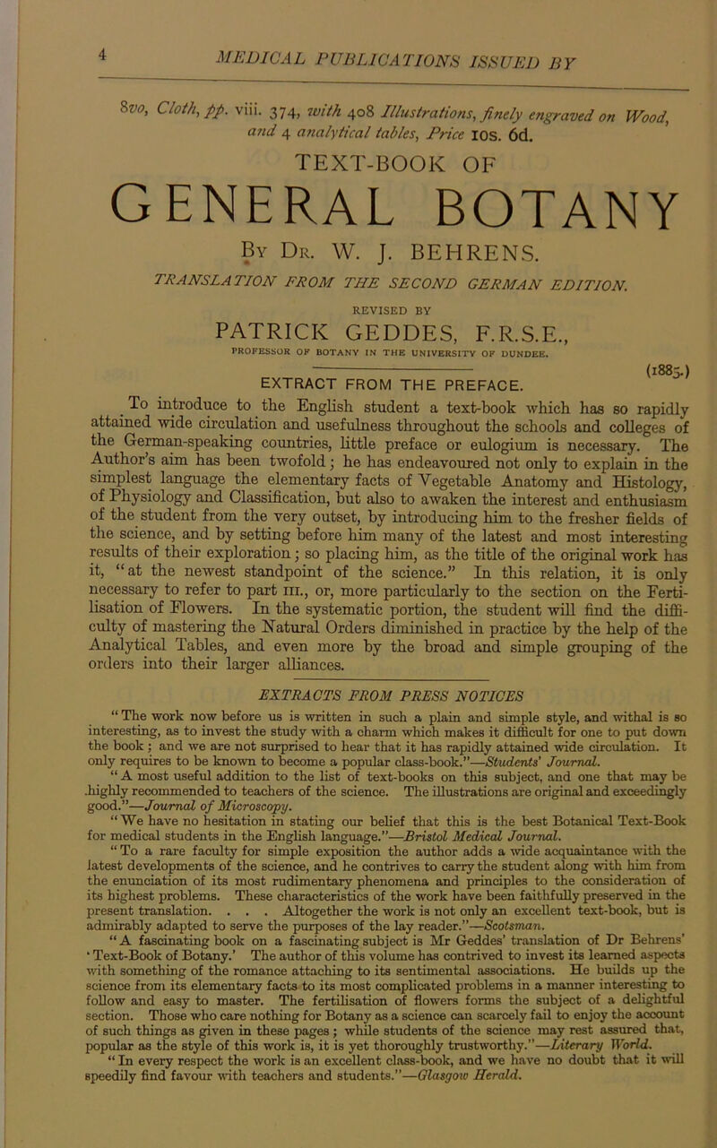 8w, Cloth, pp. viii. 374, with 408 Illustrations, finely engraved on Wood, and 4 analytical tables, Price 10s. 6d. TEXT-BOOK OF general botany By Dr. W. J. BEHRENS. TRANSLATION FROM THE SECOND GERMAN EDITION. REVISED BY PATRICK GEDDES, F.R.S.E., PROFESSOR OF BOTANY IN THE UNIVERSITY OF DUNDEE. EXTRACT FROM THE PREFACE. (1885.) _ To introduce to the English student a text-book which has so rapidly attained wide circulation and usefulness throughout the schools and colleges of the German-speaking countries, little preface or eulogium is necessary. The Author’s aim has been twofold; he has endeavoured not only to explain in the simplest language the elementary facts of Vegetable Anatomy and Histology, of Physiology and Classification, hut also to awaken the interest and enthusiasm of the student from the very outset, by introducing him to the fresher fields of the science, and by setting before him many of the latest and most interesting results of their exploration; so placing him, as the title of the original work has it, “at the newest standpoint of the science.” In this relation, it is only necessary to refer to part nr., or, more particularly to the section on the Ferti- lisation of Flowers. In the systematic portion, the student will find the diffi- culty of mastering the Natural Orders diminished in practice by the help of the Analytical Tables, and even more by the broad and simple grouping of the orders into their larger alliances. EXTRACTS FROM PRESS NOTICES “ The work now before us is written in such a plain and simple style, and withal is so interesting, as to invest the study with a chann which makes it difficult for one to put down the book ; and we are not surprised to hear that it has rapidly attained wide circulation. It only requires to be known to become a popular class-book.”—Students’ Journal. “ A most useful addition to the list of text-books on this subject, and one that may be .highly recommended to teachers of the science. The illustrations are original and exceedingly good.”—Journal of Microscopy. “ We have no hesitation in stating our belief that this is the best Botanical Text-Book for medical students in the English language.”—Bristol Medical Journal. “ To a rare faculty for simple exposition the author adds a wide acquaintance with the latest developments of the science, and he contrives to carry the student along with him from the enunciation of its most rudimentary phenomena and principles to the consideration of its highest problems. These characteristics of the work have been faithfully preserved in the present translation. . . . Altogether the work is not only an excellent text-book, but is admirably adapted to serve the purposes of the lay reader.”—Scotsman. “ A fascinating book on a fascinating subject is Mr Geddes’ translation of Dr Behrens’ ‘ Text-Book of Botany.’ The author of this volume has contrived to invest its learned aspects with something of the romance attaching to its sentimental associations. He builds up the science from its elementary facts to its most complicated problems in a manner interesting to follow and easy to master. The fertilisation of flowers forms the subject of a delightful section. Those who care nothing for Botany as a science can scarcely fail to enjoy the account of such things as given in these pages; while students of the science may rest assured that, popular as the style of this work is, it is yet thoroughly trustworthy.”—Literary World. “ In every respect the work is an excellent class-book, and we have no doubt that it will speedily find favour with teachers and students.”—Glasgoio Herald.
