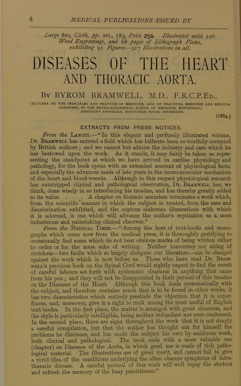 Large 8z>o, Cloth, pp. xvi., 783, Price 25s. Illustrated with 226 Wood Engravings, and 68 pages of Lithograph Plates, exhibiting 91 Figures—317 Illustrations in all. DISEASES OF THE HEART AND THORACIC AORTA. By BYROM BRAMWELL, M.D., F.R.C.P.Ed., LECTURER ON THE PRINCIPLES AND PRACTICE OF MEDICINE, AND ON PRACTICAL MEDICINE AND MEDICAL DIAGNOSIS, IN THE EXTRA-ACADEMICAL SCHOOL OF MEDICINE, EDINBURGH ; ASSISTANT PHYSICIAN, EDINBURGH ROYAL INFIRMARY. (I884-) EXTRACTS FROM PRESS NOTICES. From the Lancet.—“In this elegant and profusely illustrated volume, Dr. Bramwell has entered a field which has hitherto been so worthily occupied by British authors; and we cannot but admire the industry and care which he has bestowed upon the work. As it stands, it may fairly be taken as repre- senting the standpoint at which we have arrived in cardiac physiology and pathology, for the book opens with an extended account of physiological facts, and especially the advances made of late years in the neuro-muscular mechanism of the heart and blood-vessels. Although in this respect physiological research has outstripped clinical and pathological observation, Dr. Bramwell has, we think, done wisely in so introducing his treatise, and has thereby greatly added to its value. ... A chapter on thoracic aneurism terminates a work which, from the scientific manner in which the subject is treated, from the care and discrimination exhibited, and the copious elaborate illustrations with which it is adorned, is one which will advance the author’s reputation as a roost industrious and painstaking clinical observer.” From the Medical Times.—“ Among the host of text-books and mono- graphs which come now from the medical press, it is thoroughly gratifying to occasionally find some which do not bear obvious marks of being written either to order or for the mere sake of writing. Neither inaccuracy nor airing of crotchets—two faults which so largely disfigure our literature—can be charged against the work which is now before us. Those who have read Dr. Bram- well’s previous book on the Spinal Cord would rightly expect to find the result of careful labours set forth with systematic clearness in anything that came from his pen; and they will not be disappointed in their perusal of this treatise on the Diseases of the Heart. Although this book deals systematically with the subject, and therefore contains much that is to be found in other works, it has two characteristics which entirely preclude the objection that it is super- fluous, and, moreover, give it a right to rank among the most useful of English text-books. In the first place, the matter is arranged with great clearness, and the style is particularly intelligible, being neither redundant nor over-condensed. In the second place, there are signs throughout the work that it is not simply a careful compilation, but that the author has thought out for himself the problems he discusses, and has made the subject his own by assiduous work, both clinical and pathological. The book ends with a most valuable one (chapter) on Diseases of the Aorta, in which good use is made of rich patho- logical material. The illustrations are of great merit, and cannot fail to. give a vivid idea of the conditions underlying the often obscure symptoms of intra- thoracic disease. A careful perusal of this work will well repay the student and refresh the memory of the busy practitioner.”