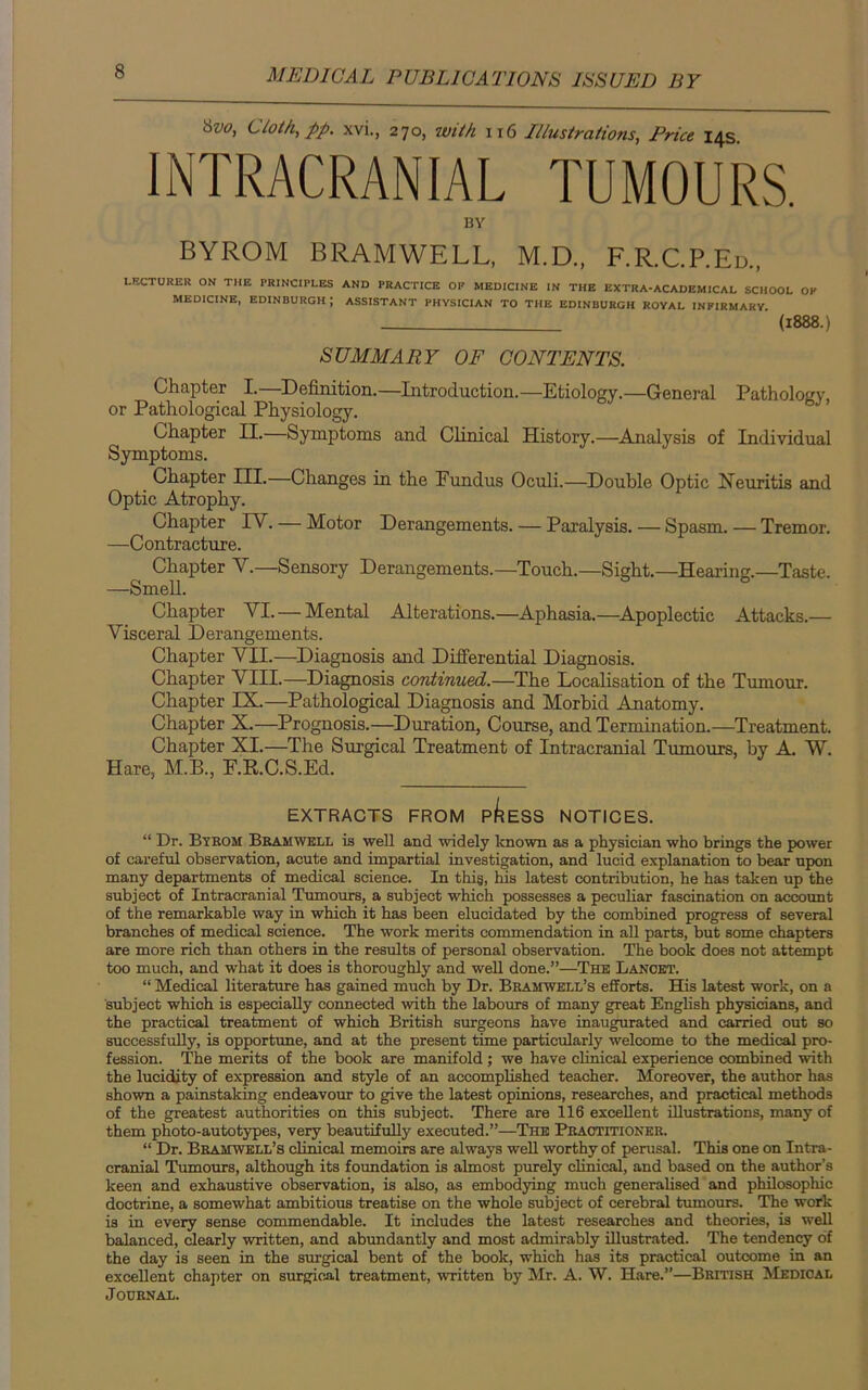 8w> Cloth, pp. xvi., 270, with 116 Illustrations, Price 14s INTRACRANIAL TUMOURS. BY BYROM BRAMWELL, M.D., F.R.C.P.Ed., LECTURER ON THE PRINCIPLES AND PRACTICE OP MEDICINE IN THE EXTRA-ACADEMICAL SCHOOL OP MEDICINE, EDINBURGH ; ASSISTANT PHYSICIAN TO THE EDINBURGH ROYAL INFIRMARY (1888.) SUMMARY OF CONTENTS. Chapter I.—Definition.—Introduction.—Etiology.—General Pathology, or Pathological Physiology. Chapter II.—Symptoms and Clinical History.—Analysis of Individual Symptoms. Chapter III.—Changes in the Fundus Oculi.—Double Optic Neuritis and Optic Atrophy. Chapter IV. — Motor Derangements. — Paralysis. — Spasm. — Tremor. —Contracture. Chapter V.—Sensory Derangements.—Touch.—Sight.—Hearing.—Taste. —Smell. Chapter VI. — Mental Alterations.—Aphasia.—Apoplectic Attacks.— Visceral Derangements. Chapter VII.—Diagnosis and Differential Diagnosis. Chapter VIII.—Diagnosis continued.—The Localisation of the Tumour. Chapter IX.—Pathological Diagnosis and Morbid Anatomy. Chapter X.—Prognosis.—Duration, Course, and Termination.—Treatment. Chapter XI.—The Surgical Treatment of Intracranial Tumours, by A. W. Hare, M.B., F.R.C.S.Ed. EXTRACTS FROM P^ESS NOTICES. “ Dr. Bykom Bramwell is well and widely known as a physician who brings the power of careful observation, acute and impartial investigation, and lucid explanation to bear upon many departments of medical science. In thi§, his latest contribution, he has taken up the subject of Intracranial Tumours, a subject which possesses a peculiar fascination on account of the remarkable way in which it has been elucidated by the combined progress of several branches of medical science. The work merits commendation in all parts, but some chapters are more rich than others in the results of personal observation. The book does not attempt too much, and what it does is thoroughly and well done.”—The Lancet. “ Medical literature has gained much by Dr. Bramwell’s efforts. His latest work, on a subject which is especially connected with the labours of many great English physicians, and the practical treatment of which British surgeons have inaugurated and carried out so successfully, is opportune, and at the present time particularly welcome to the medical pro- fession. The merits of the book are manifold; we have clinical experience combined with the lucidity of expression and style of an accomplished teacher. Moreover, the author has shown a painstaking endeavour to give the latest opinions, researches, and practical methods of the greatest authorities on this subject. There are 116 excellent illustrations, many of them photo-autotypes, very beautifully executed.”—The Practitioner. “ Dr. Bramwell’s clinical memoirs are always well worthy of perusal. This one on Intra- cranial Tumours, although its foundation is almost purely clinical, and based on the author’s keen and exhaustive observation, is also, as embodying much generalised and philosophic doctrine, a somewhat ambitious treatise on the whole subject of cerebral tumours. The work is in every sense commendable. It includes the latest researches and theories, is well balanced, clearly written, and abundantly and most admirably illustrated. The tendency of the day is seen in the surgical bent of the book, which has its practical outcome in an excellent chapter on surgical treatment, written by Mr. A. W. Hare.”—British Medical Journal.
