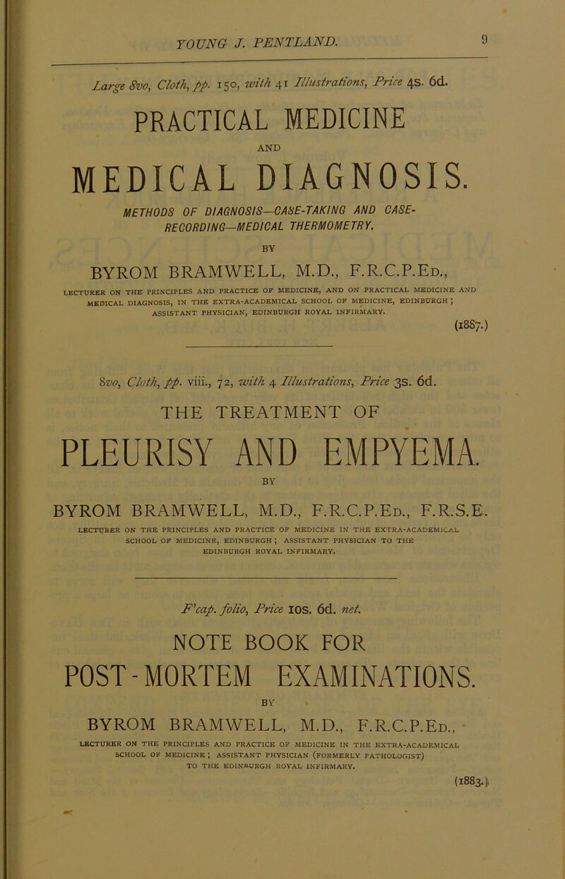 Large 8vo, Cloth, pp- 150, with 41 Illustrations, Price 4s. 6d. PRACTICAL MEDICINE AND MEDICAL DIAGNOSIS. METHODS OF DIAGNOSIS—CASE-TAKING AND CASE- RECORDING—MEDICAL THERMOMETRY. BY BYROM BRAMWELL, M.D., F.R.C.P.Ed., LECTURER ON THE PRINCIPLES AND PRACTICE OF MEDICINE, AND ON PRACTICAL MEDICINE AND MEDICAL DIAGNOSIS, IN THE EXTRA-ACADEMICAL SCHOOL OF MEDICINE, EDINBURGH J ASSISTANT PHYSICIAN, EDINBURGH ROYAL INFIRMARY. (1887.) 8vo, Cloth, pp. viii., 72, with 4 Illustrations, Price 3s. 6d. THE TREATMENT OF PLEURISY AND EMPYEMA. BY BYROM BRAMWELL, M.D., F.R.C.P.Ed., F.R.S.E. LECTURER ON THE PRINCIPLES AND PRACTICE OF MEDICINE IN THE EXTRA-ACADEMICAL SCHOOL OF MEDICINE, EDINBURGH \ ASSISTANT PHYSICIAN TO THE EDINBURGH ROYAL INFIRMARY. P’cap. folio, Price IOS. 6d. net. NOTE BOOK FOR POST-MORTEM EXAMINATIONS. BY BYROM BRAMWELL, M.D., F.R.C.P.Ed., LECTURER ON THE PRINCIPLES AND PRACTICE OF MEDICINE IN TPIE EXTRA-ACADEMICAL SCHOOL OK MEDICINE ; ASSISTANT PHYSICIAN (FORMERLY PATHOLOGIST) TO THE EDINBURGH ROYAL INFIRMARY. (18834.