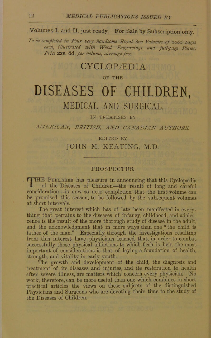Volumes I. and II. just ready. For Sale by Subscription only. To be completed in Four very handsome Royal 8vo Volumes of 1000 pages each, illustrated with Wood Engravings and fullpage Plates. Price 22S. 6d. per volume, carriage free. CYCLOPAEDIA OF THE DISEASES OF CHILDREN, MEDICAL AND SURGICAL IN TREATISES BY AMERICAN, BRITISH, AND CANADIAN AUTHORS. EDITED BY JOHN M. KEATING, M.D. PROSPECTUS. THE Publisher has pleasure in announcing that this Cyclopaedia of the Diseases of Children—the result of long and careful consideration—is now so near completion that the first volume can be promised this season, to be followed by the subsequent volumes at short intervals. The great interest which has of late been manifested in every- thing that pertains to the diseases of infancy, childhood, and adoles- cence is the result of the more thorough study of disease in the adult, and the acknowledgment that in more ways than one “ the child is father of the man.” Especially through the investigations resulting from this interest have physicians learned that, in order to combat successfidly those physical afflictions to which flesh is heir, the most important of considerations is that of laying a foundation of health, strength, and vitality in early youth. The growth and development of the child, the diagnosis and treatment of its diseases and injuries, and its restoration to health after severe illness, are matters which concern every physician. No work, therefore, can be more useful than one which combines in short practical articles the views on these subjects of the distinguished Physicians and Surgeons who are devoting their time to the study of the Diseases of Children.