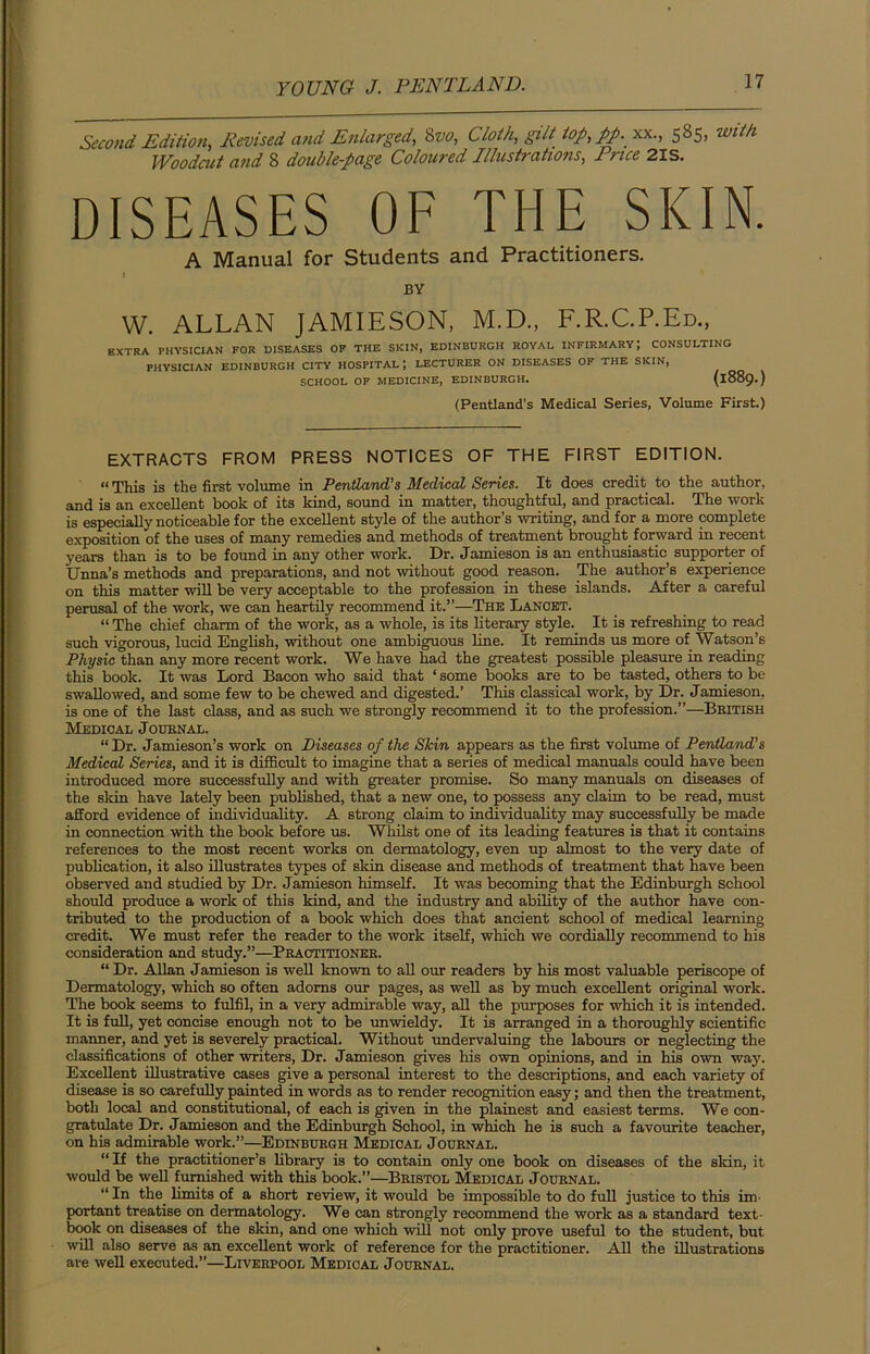 Second Edition, Revised and Enlarged, Svo, Cloth, gilt iop,pp. xx., 585, with Woodcut and 8 double-page Coloured Illustrations, Price 2IS. DISEASES OF THE SKIN. A Manual for Students and Practitioners. i BY W. ALLAN JAMIESON, M.D., F.R.C.P.Ed., EXTRA PHYSICIAN FOR DISEASES OF THE SKIN, EDINBURGH ROYAL INFIRMARY; CONSULTING PHYSICIAN EDINBURGH CITY HOSPITAL LECTURER ON DISEASES OF THE SKIN, SCHOOL OF MEDICINE, EDINBURGH. (1889.) (Pentland’s Medical Series, Volume First.) EXTRACTS FROM PRESS NOTICES OF THE FIRST EDITION. «This is the first volume in Pentland’s Medical Series. It does credit to the author, and is an excellent book of its kind, sound in matter, thoughtful, and practical. The work is especially noticeable for the excellent style of the author’s writing, and for a more complete exposition of the uses of many remedies and methods of treatment brought forward in recent years than is to be found in any other work. Dr. Jamieson is an enthusiastic supporter of Unna’s methods and preparations, and not without good reason. The author’s experience on this matter will be very acceptable to the profession in these islands. After a careful perusal of the work, we can heartily recommend it.”—The Lancet. “ The chief charm of the work, as a whole, is its literary style. It is refreshing to read such vigorous, lucid English, without one ambiguous line. It reminds us more of Watson’s Physic than any more recent work. We have had the greatest possible pleasure in reading this book. It was Lord Bacon who said that ‘ some books are to be tasted, others to be swallowed, and some few to be chewed and digested.’ This classical work, by Dr. Jamieson, is one of the last class, and as such we strongly recommend it to the profession.”—British Medical Journal. “ Dr. Jamieson’s work on Diseases of the Skin appears as the first volume of Pentland’s Medical Series, and it is difficult to imagine that a series of medical manuals could have been introduced more successfully and with greater promise. So many manuals on diseases of the skin have lately been published, that a new one, to possess any claim to be read, must afford evidence of individuality. A strong claim to individuality may successfully be made in connection with the book before us. Whilst one of its leading features is that it contains references to the most recent works on dermatology, even up almost to the very date of publication, it also illustrates types of skin disease and methods of treatment that have been observed and studied by Dr. Jamieson himself. It was becoming that the Edinburgh School should produce a work of this kind, and the industry and ability of the author have con- tributed to the production of a book which does that ancient school of medical learning credit. We must refer the reader to the work itself, which we cordially recommend to his consideration and study.”—Practitioner. “ Dr. Allan Jamieson is well known to all our readers by his most valuable periscope of Dermatology, which so often adorns our pages, as well as by much excellent original work. The book seems to fulfil, in a very admirable way, all the purposes for which it is intended. It is full, yet concise enough not to be unwieldy. It is arranged in a thoroughly scientific manner, and yet is severely practical. Without undervaluing the labours or neglecting the classifications of other writers, Dr. Jamieson gives his own opinions, and in his own way. Excellent illustrative cases give a personal interest to the descriptions, and each variety of disease is so carefully painted in words as to render recognition easy; and then the treatment, both local and constitutional, of each is given in the plainest and easiest terms. We con- gratulate Dr. Jamieson and the Edinburgh School, in which he is such a favourite teacher, on his admirable work.”—Edinburgh Medical Journal. “ If the practitioner’s library is to contain only one book on diseases of the skin, it would be well furnished with this book.”—Bristol Medical Journal. “ In the limits of a short review, it would be impossible to do full justice to this im- portant treatise on dermatology. We can strongly recommend the work as a standard text- book on diseases of the skin, and one which will not only prove useful to the student, but will also serve as an excellent work of reference for the practitioner. All the illustrations are well executed.”—Liverpool Medical Journal.