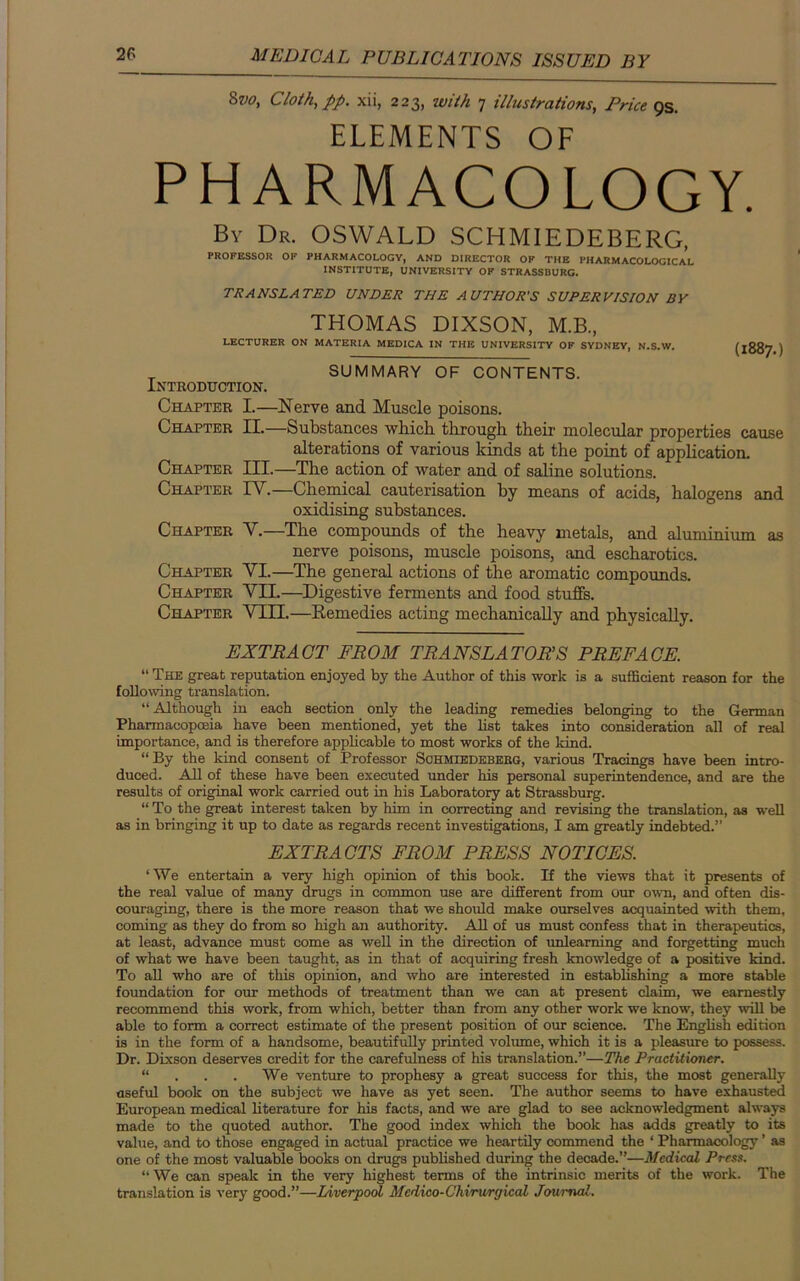 8vo, Cloth, pp. xii, 223, with 7 illustrations, Price 9s. ELEMENTS OF PHARMACOLOGY. By Dr. OSWALD SCHMIEDEBERG, PROFESSOR OF PHARMACOLOGY, AND DIRECTOR OP THE PHARMACOLOGICAL INSTITUTE, UNIVERSITY OF STRASSBURG. TRANSLATED UNDER THE AUTHOR'S SUPERVISION BY THOMAS DIXSON, M.B, LECTURER ON MATERIA MEDICA IN THE UNIVERSITY OF SYDNEY, N.S.W. (1887 ) T SUMMARY OF CONTENTS. Introduction. Chapter I.—Nerve and Muscle poisons. Chatter II.—Substances which through their molecular properties cause alterations of various kinds at the point of application. Chapter III.—The action of water and of saline solutions. Chapter IV.—Chemical cauterisation by means of acids, halogens and oxidising substances. Chapter V.—The compounds of the heavy metals, and aluminium as nerve poisons, muscle poisons, and escharotics. Chapter VI.—The general actions of the aromatic compounds. Chapter VII.—Digestive ferments and food stuffs. Chapter VIII.—Remedies acting mechanically and physically. EXTRACT FROM TRANSLATORS PREFACE. “ The great reputation enjoyed by the Author of this work is a sufficient reason for the following translation. “Although in each section only the leading remedies belonging to the German Pharmacopoeia have been mentioned, yet the list takes into consideration all of real importance, and is therefore applicable to most works of the kind. “ By the kind consent of Professor Sohmiedeberg, various Tracings have been intro- duced. All of these have been executed under his personal superintendence, and are the results of original work carried out in his Laboratory at Strassburg. “ To the great interest taken by him in correcting and revising the translation, as well as in bringing it up to date as regards recent investigations, I am greatly indebted.” EXTRACTS FROM PRESS NOTICES. ‘ We entertain a very high opinion of this book. If the views that it presents of the real value of many drugs in common use are different from our own, and often dis- couraging, there is the more reason that we should make ourselves acquainted with them, coming as they do from so high an authority. All of us must confess that in therapeutics, at least, advance must come as well in the direction of unlearning and forgetting much of what we have been taught, as in that of acquiring fresh knowledge of a positive kind. To all who are of this opinion, and who are interested in establishing a more stable foundation for our methods of treatment than we can at present claim, we earnestly recommend this work, from which, better than from any other work we know, they will be able to form a correct estimate of the present position of our science. The English edition is in the form of a handsome, beautifully printed volume, which it is a pleasure to possess. Dr. Dixson deserves credit for the carefulness of his translation.”—The Practitioner. “ . . . We venture to prophesy a great success for this, the most generally useful book on the subject we have as yet seen. The author seems to have exhausted European medical literature for his facts, and we are glad to see acknowledgment always made to the quoted author. The good index which the book has adds greatly to its value, and to those engaged in actual practice we heartily commend the ‘ Pharmacology ’ as one of the most valuable books on drugs published during the decade.”—Medical Press. “ We can speak in the very highest terms of the intrinsic merits of the work. The translation is very good.”—Liverpool Medico-Chirurgical Journal.