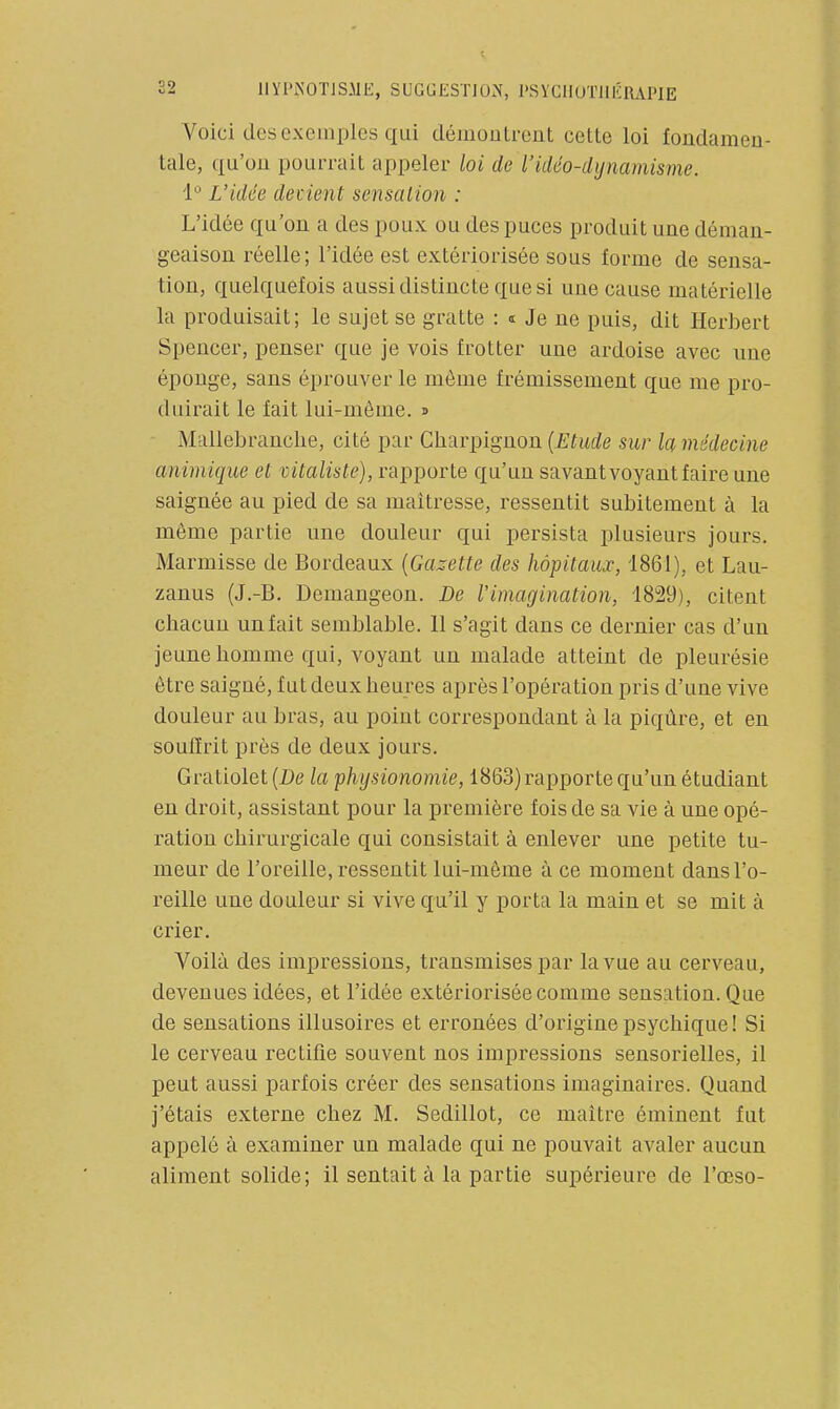 Voici des exemples cjui démoulreut cette loi fondamen- tale, qu'on pourrait appeler loi de l'idéo-dynamisme. 1 L'idée devient sensation : L'idée qu'on a des poux ou des puces produit une déman- geaison réelle; l'idée est extériorisée sous forme de sensa- tion, quelquefois aussi distincte que si une cause matérielle la produisait; le sujet se gratte : « Je ne puis, dit Herbert Spencer, penser que je vois frotter une ardoise avec une éponge, sans éprouver le môme frémissement que me pro- duirait le fait lui-même. » - Mallebranche, cité par Charpignon {Etude sur la médecine animique et mtaliste), rapporte qu'un savant voyant faire une saignée au pied de sa maîtresse, ressentit subitement à la même partie une douleur qui persista plusieurs jours. Marmisse de Bordeaux {Gazette des hôpitaux, 1861), et Lau- zanus (J.-B. Demangeon. De l'imagination, 1829), citent chacun unfait semblable. 11 s'agit dans ce dernier cas d'un jeune homme qui, voyant un malade atteint de pleurésie être saigné, fut deux heures après l'opération pris d'une vive douleur au bras, au point correspondant à la piqûre, et en soullrit près de deux jours. Gratiolet(Z)e la physionomie, 1863) rapporte qu'un étudiant en droit, assistant pour la première fois de sa vie à une opé- ration chirurgicale qui consistait à enlever une petite tu- meur de l'oreille, ressentit lui-même à ce moment dans l'o- reille une douleur si vive qu'il y porta la main et se mit à crier. Voilà des impressions, transmises par la vue au cerveau, devenues idées, et l'idée extériorisée comme sensation. Que de sensations illusoires et erronées d'origine psychique! Si le cerveau rectifie souvent nos impressions sensorielles, il peut aussi parfois créer des sensations imaginaires. Quand j'étais externe chez M. Sedillot, ce maître éminent fut appelé à examiner un malade qui ne pouvait avaler aucun aliment solide; il sentait à la partie supérieure de l'œso-