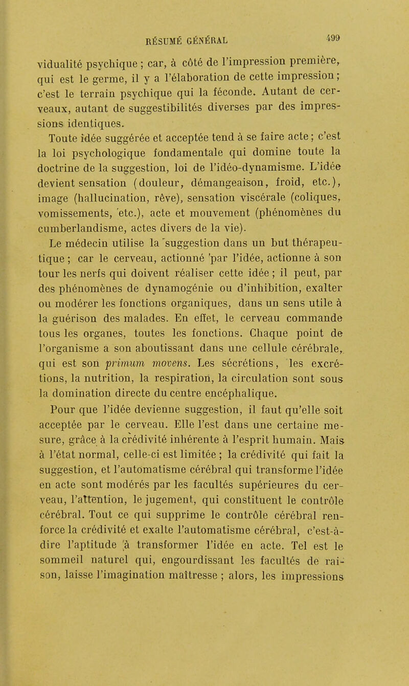 vidualité psychique ; car, à côté de l'impression première, qui est le germe, il y a l'élaboration de cette impression ; c'est le terrain psychique qui la féconde. Autant de cer- veaux, autant de suggestibilités diverses par des impres- sions identiques. Toute idée suggérée et acceptée tend à se faire acte ; c'est la loi psychologique fondamentale qui domine toute la doctrine de la suggestion, loi de l'idéo-dynamisme. L'idée devient sensation (douleur, démangeaison, froid, etc.), image (hallucination, rêve), sensation viscérale (coliques, vomissements, etc.), acte et mouvement (phénomènes du cumberlandisme, actes divers de la vie). Le médecin utilise la 'suggestion dans un but thérapeu- tique ; car le cerveau, actionné par l'idée, actionne à son tour les nerfs qui doivent réaliser cette idée ; il peut, par des phénomènes de dynamogénie ou d'inhibition, exalter ou modérer les fonctions organiques, dans un sens utile à la guérison des malades. En effet, le cerveau commande tous les organes, toutes les fonctions. Chaque point de l'organisme a son aboutissant dans une cellule cérébrale,, qui est son ipnmiim movens. Les sécrétions, les excré- tions, la nutrition, la respiration, la circulation sont sous la domination directe du centre encéphalique. Pour que l'idée devienne suggestion, il faut qu'elle soit acceptée par le cerveau. Elle l'est dans une certaine me- sure, grâce à la crédivité inhérente à l'esprit humain. Mais à l'état normal, celle-ci est limitée ; la crédivité qui fait la suggestion, et l'automatisme cérébral qui transforme l'idée en acte sont modérés par les facultés supérieures du cer- veau, l'attBntion, le jugement, qui constituent le contrôle cérébral. Tout ce qui supprime le contrôle cérébral ren- force la crédivité et exalte l'automatisme cérébral, c'est-à- dire l'aptitude ;à transformer l'idée eu acte. Tel est le sommeil naturel qui, engourdissant les facultés de rai- son, laisse l'imagination maîtresse ; alors, les impressions