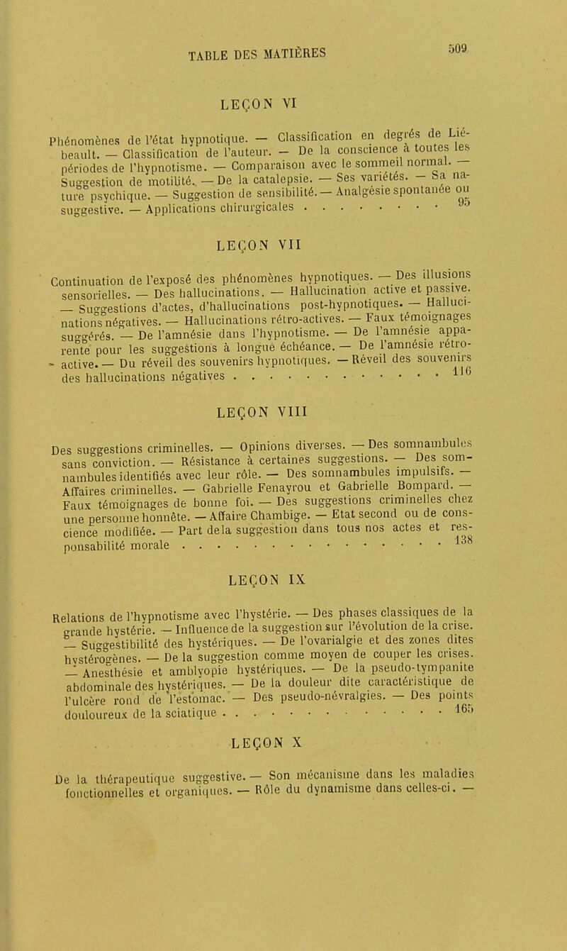 LEÇON VI Phénomènes de l'élat hypnotique. - Classification en degrés de Li£- beault. - Classification de l'auteur. - De la conscience a toutes les périodes de l'hypnotisme. - Comparaison avec le sommeil normal. — Suggestion de motiUté. - De la catalepsie. — Ses variétés. - ba na- lui^ psychique. - Sug-eslion de sensibilité.- Analgésie spontanée ou suggestive. — Applications chirurgicales LEÇON VII Continuation de l'exposé des phénomènes hypnotiques. — Des illusions sensorielles. - Des hallucinations. - Hallucination active et passive. — Sun-o-eslions d'actes, d'hallucinations post-hypnotiques. — Halluci- nationTnégatives. — Hallucinations rétro-actives. — Faux témoignages su!ï°-érés. — De l'amnésie dans l'hypnotisme. — De l'amnésie appa- rente pour les suggestions à longue échéance. - De l'amnésie retro- - active. — Du réveil des souvenirs hypnotiques. - Réveil des souvenirs des hallucinations négatives 1' LEÇON VIII Des suo-gestions criminelles. — Opinions divei'ses. — Des somnambules sans conviction. — Résistance à certaines suggestions. - Des som- nambules identifiés avec leur rôle. - Des somnambules impulsifs. - Affaires criminelles. — Gabrielle Fenayrou et Gabnelle Bompard. — Faux témoignages de bonne foi. — Des suggestions criminelles chez une personne honnête. - Affaire Chambige. - Etat second ou de cons- cience modifiée. — Part delà suggestion dans tous nos actes et res- ponsabilité morale LEÇON IX Relations de l'hypnotisme avec l'hystérie. — Des phases classiques de la m-ande hystérie. - Infiuencede la suggestion sur l'évolution de la crise. — Su-gestibilité des hystériques. — De l'ovarialgie et des zones dites hvstéron-ènes. — De la suggestion comme moyen de couper les crises. -^Anesthésie et amblyopie hystériques. — De la pseudo-lympanite abdominale des hystériques. - De la douleur dite caractéristique de l'ulcère rond de l'estomac.'— Des pseudo-névralgies. - Des points douloureux de la sciatique LEÇON X De la thérapeutique suggestive. — Son mécanisme dans les maladies fonctionnelles et organiques. — Rôle du dynamisme dans celles-ci. -