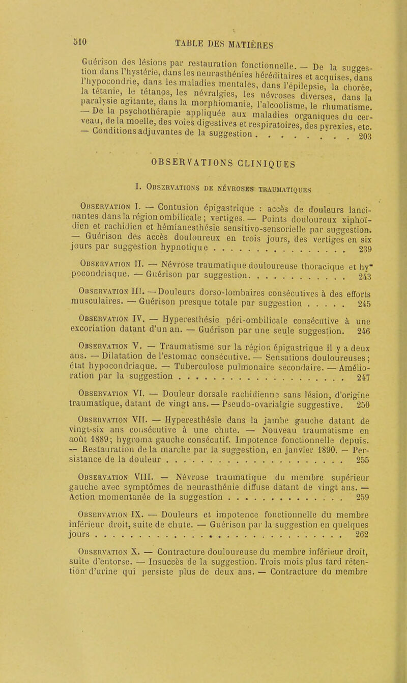 Guérison des lésions par restauration fonctionnelle. - De la su-ees- 'r^ ^r^^--- et acquises,£s n»i -r.^.ij.uuiiiaiiid, I alcoolisme, le rhumatisme -De a psychothérapie appliquée aux maladies organiques du^r- veau, de la moelle, des voies digestives et respiratoires, des pyrexies etc - Gonduions adjuvantes de la sug-estion . . . . PY^exics, et^c. OBSERVA.TIONS CLINIQUES I. Observations de névroses traumatiques Observation I. — Contusion épig-astrique : accès de douleurs lanci- nantes dans la région ombilicale ; vertiges.— Points douloureux xiphoï- dien et rachidien et hémianesthésie sensitivo-sensorielle par suggestion. — Guérison des accès douloureux en trois jours, des vertiges en six jours par suggestion hypnotique 239 Observation II. — Névrose traumatiqiie douloureuse Ihoraeique et hy- pocondriaque. — Guérison par suggestion 243 Observatiox m.—Douleurs dorso-lombaires consécutives à des efforts musculaires. — Guérison presque totale par suggestion 245 Observation IV. — Hypereslhésie péri-ombilicale consécutive à une excoriation datant d'un an. — Guérison par une seule suggestion. 246 Observation V. — Traumatisme sur la région épigastrique il y a deux ans. — Dilatation de l'estomac consécutive. — Sensations douloureuses; état hypocondriaque. — Tuberculose pulmonaire secondaire. — Amélio- ration par la suggestion 247 Observation VL — Douleur dorsale rachidienne sans lésion, d'origine Iraumatique, datant de vingt ans. — Pseudo-ovarialgie suggestive. 250 Observation VII. — Hyperesthésie dans la jambe gauche datant de vingt-six ans consécutive à une chute. — Nouveau traumatisme en août 1889; hygroma gauche consécutif. Impotence fonctionnelle depuis. — Resrauration delà marche par la suggestion, en janvier 1890. — Per- sistance de la douleur 255 Observation VIII. — Névrose Iraumatique du membre supérieur gauche avec symptômes de neurasthénie diffuse datant de vingt ans. — Action momentanée de la suggestion 259 Observation IX. — Douleurs et impotence fonctionnelle du membre inférieur droit, suite de chute. — Guérison par la suggestion en quelques jours 262 Observation X. — Contracture douloureuse du membre inférieur droit, suite d'entorse. — Insuccès de la suggestion. Trois mois plus tard réten- tion'd'urine qui persiste plus de deux ans. — Contracture du membre