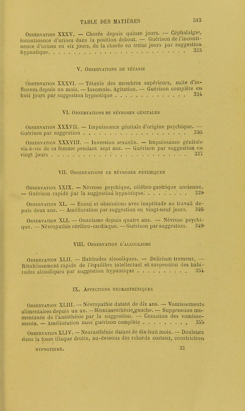 Observation XXXV. — Chorée depuis quinze jours. — Céphalalgie, inconlinence d'urines dans la position debout. — Guérison de Finconti- uence d'urines en six jours, de la chorée en treiz.e jours par suggestioa hypnotique V. Observations de tétanie Observation XXXVI. — Tétanie des membres supérieurs, suite d'in- fluenza depuis un mois. — Insomnie. Agitation. — Guérison complète en. huit jours par suggestion hypnotique 334 VI. Observations de névroses génitales Observation XXXVII. — Impuissance génitale d'origine psychique. — Guérison par suggestion 33.& Observation XXXVIII. — Inversion sexuelle. — Impuissance génitale vis-à-vis de sa femme pendant sept ans. — Guérison par suggestion ei* vingt jours . 337 VII. Observations de névroses psychiques Observation XXIX. — Névrose psychique, célébro-gastrique ancienne^ — Guérison rapide par la suggestion hypnotique. ........ 33^ Observation XL. — Ennui et obsessions avec inaptitude au travail de- puis deux ans. — Améhoration par suggestion en vingt-neuf jours. 346- Observation XLI. — Onanisme depuis quatre ans. — Névrose psychi- que. — Névropalhie cérébro-cardiaque. — Guérison par suggestion. 349» VIII. Observation d'alcoolisme Observation XLII. — Habitudes alcooliques. — Dehrium tremens. — Rétablissement rapide de l'équilibre intellectuel et suspension des habi- tudes alcooliques par suggestion hypnotique 354- IX. Affections neurasthéniques Observation XLIII. — Névropathie datant de dix ans. — Vomissements alimentaires depuis un an. —Hémianesthésie,gauche. — Suppression mo- mentanée de l'anesthésie par la suggestion. — Cessation des vomisse- ments. — Amélioration sans'guérison complète 355> Observation XLlV. ~ Neurasthénie datant de di.\-huit mois. — Douleurs dans la fosse iliaque droite, au-dessous des rebords costaux, constrictioa hypnotisme. 33