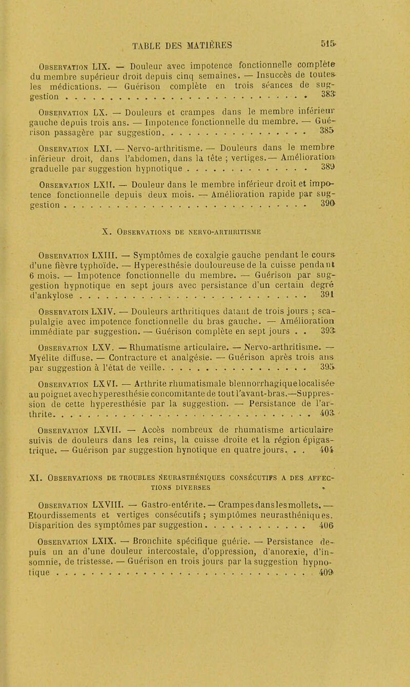 Observation LIX. — Douleur avec impotence fonctionnelle complète du membre supérieur droit depuis cinq semaines. — Insuccès de toutes- les médications. — Guérison complète en trois st'ances de sug- gestion 38* Observation LX. — Douleurs et crampes dans le membre inférieur gauche depuis trois ans. — Impotence fonctionnelle du membre. — Gué- rison passagère par suggestion 385 Observation LXI. — Nervo-arthritisme. — Douleurs dans le membre inférieur droit, dans l'abdomen, dans la tête ; vertiges.—Amélioration graduelle par suggestion hypnotique Orseryation LXir. — Douleur dans le membre inférieur droit et impo- tence fonctionnelle depuis deux mois. — Amélioration rapide par sug- gestion 390 X. Observations de nervo-arthritisme Observation LXIII. — Symptômes de coxalgie gauche pendant le cour* d'une fièvre typhoïde. — Hyperesthésie douloureuse de la cuisse pendant 6 mois. — Impotence fonctionnelle du membre. — Guérison par sug- gestion hypnotique en sept jours avec persistance d'un certain degré d'ankylose 391 Observatoin LXIV. — Douleurs arthritiques datant de trois jours ; sca- pulalgie avec impotence fonctionnelle du bras gauche. — Amélioration immédiate par suggestion. — Guérison complète en sept jours . . 39Î Observation LXV. —Rhumatisme articulaire. —Nervo-arthritisme. — Myélite diffuse. — Contracture et analgésie. — Guérison après trois ans par suggestion à l'état de veille. 39^ Observation LXVI. — Arthrite rhumatismale blennorrhagiquelocalisée au poignet avec hyperesthésie concomitante de tout l'avant-bras.—Suppres- sion de cette hyperesthésie par la suggestion. — Persistance de l'ar- thrite 403. Observation LXVII. — Accès nombreux de rhumatisme articulaire suivis de douleurs dans les reins, la cuisse droite et la région épigas- trique. — Guérison par suggestion hynotique en quatre jours. . . 404 XI. Observations de troubles i^eurasthéniques consécutifs a des affec- tions diverses • Observation LXVIII. — Gastro-entéiite. —Crampesdanslesmollets.— Etourdissements et vertiges consécutifs ; symptômes neurasthéniques. Disparition des symptômes par suggestion 406 Observation LXIX. — Bronchite spécifique guérie. — Persistance de- puis un an d'une douleur intercostale, d'oppression, d'anorexie, d'in- somnie, de tristesse. — Guérison en trois jours par la suggestion hypno- tique 409'