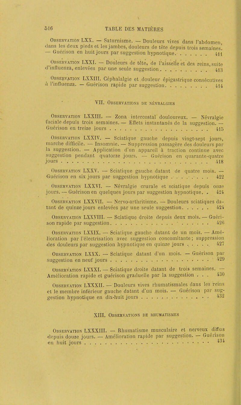 OBSEnvATiON LXX. — Saturnisme. — Douleurs vives dans l'abdomen, dans les deux pieds et les jambes, douleurs de tète depuis trois semaines! — Guérison en huit jours par suggestion hypnotique 411 OBSEnvATiON LXXI. — Douleurs de tète, de raisselie et des reins, suite <rinfluenza, enlevées par une seule suggestion ' 413 Observation LXXIII. Céphalalgie et douleur épigastrique consécutives à l'induenza. — Guérison rapide par suggestion 414 VII. Observations de névralgies Observation LXXIII. — Zona intercostal douloureux. — Névralgie faciale depuis trois semaines. — Efïets instantanés de la suggestion. — Guérison en treize jours 415 Observation LXXIV. — Sciatique gauche depuis vingt-sept jours, marche difficile. — Insomnie. — Suppression passagère des douleurs par la suggestion. — Application d'un appareil à traction continue avec suggestion pendant quatorze jours. — Guérison en quarante-quatre jours 418 Observation LXXV. — Sciatique gauche datant de quatre mois. — Guérison en six jours par suggestion hypnotique 422 Observation LXXVI. — Névralgie crurale et sciatique depuis onze jours. — Guérison en quelques jours par suggestion hypnotique. . 424 Observation LXXVII. — Nervo-arthritisme. — Douleurs sciatlques da- tant de quinze jours enlevées par une seule suggestion 424 Observation LXXVIII. — Sciatique droite depuis deux mois. — Guéri- son rapide par suggestion ■ 42G Observation LXXIX. — Sciatique gauche datant de un mois. — Amé- lioration par l'électrisation avec suggestion concomitante; suppression des douleurs par suggestion hypnotique en quinze jours ..... 427 Observation LXXX. — Sciatique datant d'un mois. — Guérison par suggestion en neuf jours ^29 Observation LXXXI. — Sciatique droite datant de trois semaines. — Améhoration rapide et guérison graduelle par la suggestion ... 430 Observation LXXXII. — Douleurs vives rhumatismales dans les reins el le membre inférieur gauche datant d'un mois. — Guérison par sug- gestion hypnotique en dix-huit jours - ^32 XIII. Observations de rhumatismes Observation LXXXIII. — Rhumatisme musculaire et nerveux diffus ■depuis douze jours. — Amélioration rapide par suggestion. — Guérison €n huit jours