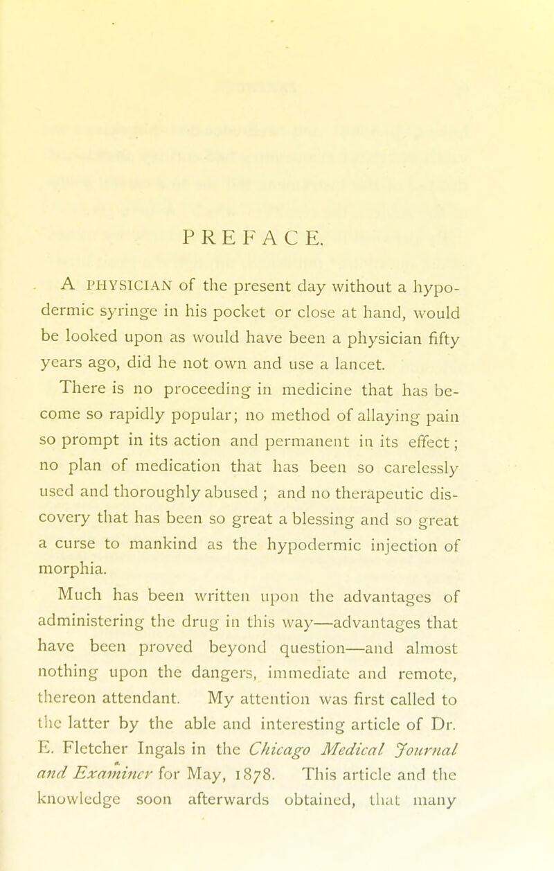 PREFACE. A PHYSICIAN of the present day without a hypo- dermic syringe in his pocket or close at hand, would be looked upon as would have been a physician fifty years ago, did he not own and use a lancet. There is no proceeding in medicine that has be- come so rapidly popular; no method of allaying pain so prompt in its action and permanent in its effect; no plan of medication that has been so carelessly used and thoroughly abused ; and no therapeutic dis- covery that has been so great a blessing and so great a curse to mankind as the hypodermic injection of morphia. Much has been written upon the advantages of administering the drug in this way—advantages that have been proved beyond question—and almost nothing upon the dangers, immediate and remote, thereon attendant. My attention was first called to the latter by the able and interesting article of Dr. E. Fletcher Ingals in the Chicago Medical Journal and Examiner for May, 1878. This article and the knowledge soon afterwards obtained, that many