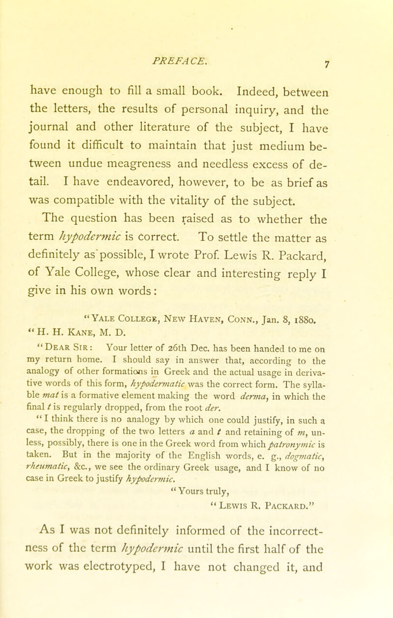 7 have enough to fill a small book. Indeed, between the letters, the results of personal inquiry, and the journal and other literature of the subject, I have found it difficult to maintain that just medium be- tween undue meagreness and needless excess of de- tail. I have endeavored, however, to be as brief as was compatible with the vitality of the subject. The question has been raised as to whether the term hypodermic is correct. To settle the matter as definitely as'possible, I wrote Prof. Lewis R. Packard, of Yale College, whose clear and interesting reply I give in his own words :  Yale College, New Haven, Conn., Jan. 8, iS8o.  H. H. Kane, M. D. Dear Sir: Your letter of 26th Dec. has been handed to me on my return home. I should say in answer that, according to the analogy of other formations in Greek and the actual usage in deriva- tive words of this form, hypodermatic was the correct form. The sylla- ble mat is a formative element making the word derma, in which the final / is regularly dropped, from the root der.  I think there is no analogy by which one could justify, in such a case, the dropping of the two letters a and / and retaining of m, un- less, possibly, there is one in the Greek word from which patronymic is taken. But in the majority of the English words, e. g., dogmatic, rheumatic, &c, we see the ordinary Greek usage, and I know of no case in Greek to justify hypodermic.  Yours truly,  Lewis R. Packard. As I was not definitely informed of the incorrect- ness of the term hypodermic until the first half of the