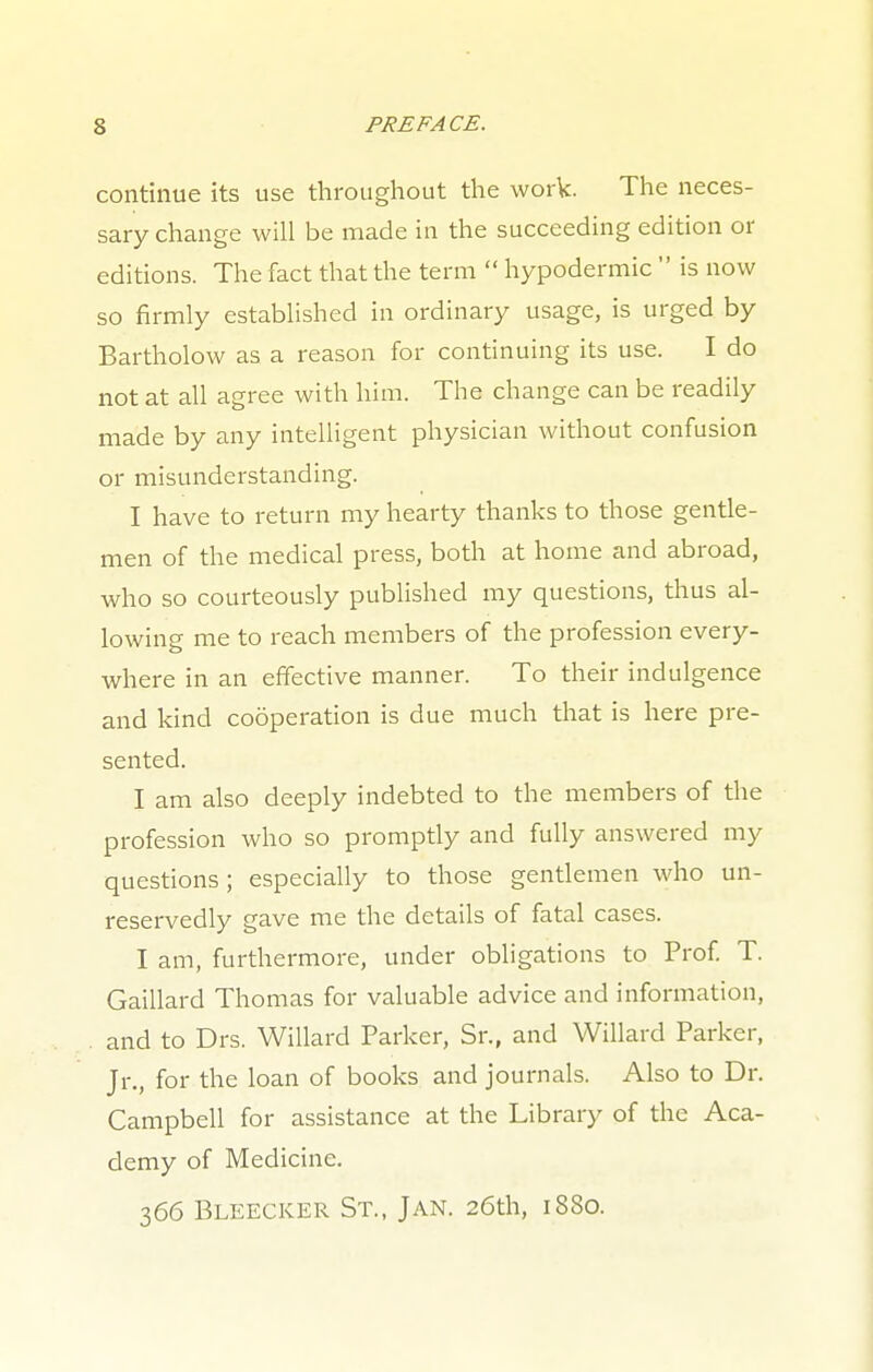 continue its use throughout the work. The neces- sary change will be made in the succeeding edition or editions. The fact that the term  hypodermic  is now so firmly established in ordinary usage, is urged by Bartholow as a reason for continuing its use. I do not at all agree with him. The change can be readily made by any intelligent physician without confusion or misunderstanding. I have to return my hearty thanks to those gentle- men of the medical press, both at home and abroad, who so courteously published my questions, thus al- lowing me to reach members of the profession every- where in an effective manner. To their indulgence and kind cooperation is due much that is here pre- sented. I am also deeply indebted to the members of the profession who so promptly and fully answered my questions; especially to those gentlemen who un- reservedly gave me the details of fatal cases. I am, furthermore, under obligations to Prof. T. Gaillard Thomas for valuable advice and information, and to Drs. Willard Parker, Sr., and Willard Parker, Jr., for the loan of books and journals. Also to Dr. Campbell for assistance at the Library of the Aca- demy of Medicine. 366 Bleecker St., Jan. 26th, 1880.