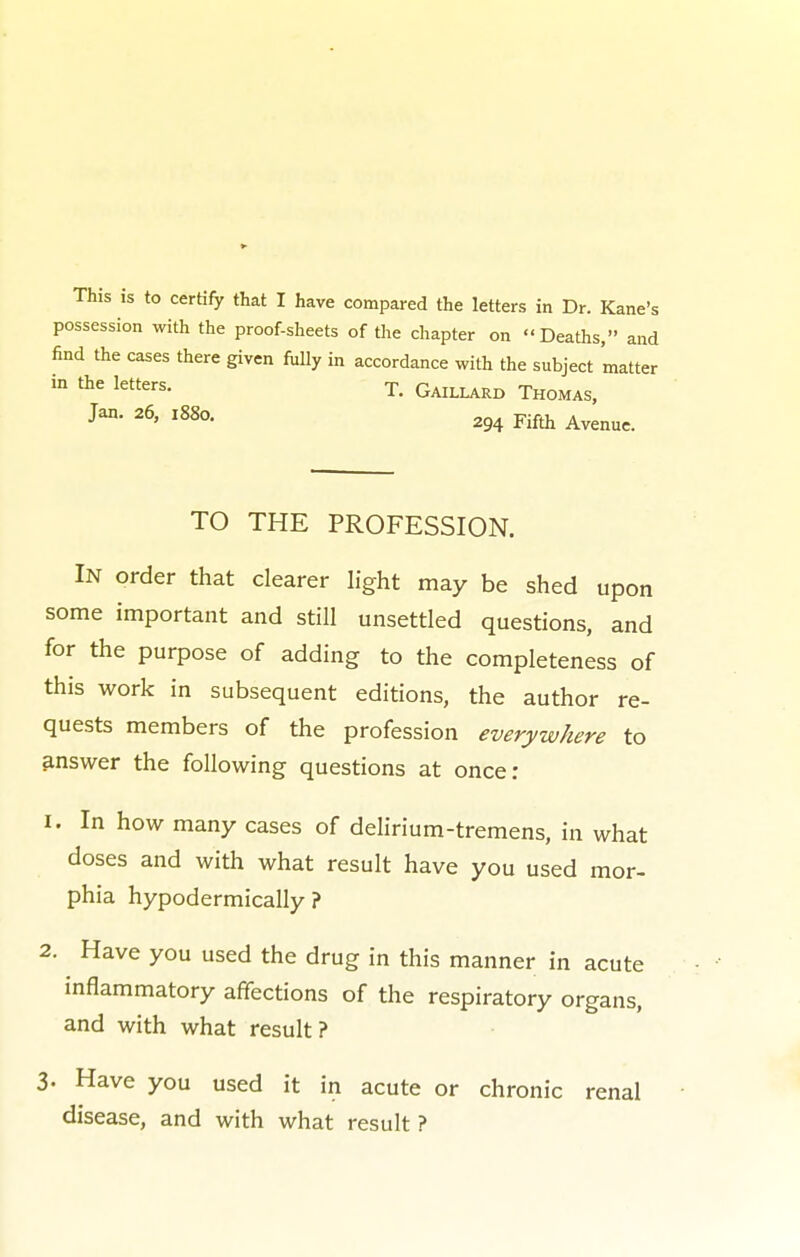 possession with the proof-sheets of the chapter on Deaths, and find the cases there given fully in accordance with the subject matter in the letters. T. Gaillard Thomas, Jan- 26> l88a 294 Fifth Avenue. TO THE PROFESSION. In order that clearer light may be shed upon some important and still unsettled questions, and for the purpose of adding to the completeness of this work in subsequent editions, the author re- quests members of the profession everywhere to answer the following questions at once: 1. In how many cases of delirium-tremens, in what doses and with what result have you used mor- phia hypodermically ? 2. Have you used the drug in this manner in acute inflammatory affections of the respiratory organs, and with what result? 3. Have you used it in acute or chronic renal disease, and with what result ?