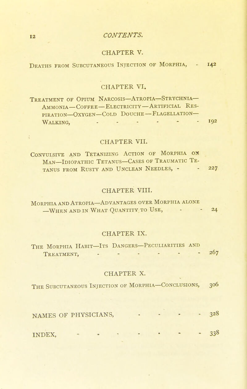 CHAPTER V. Deaths from Subcutaneous Injection of Morphia, - 142 CHAPTER VI. Treatment of Opium Narcosis—Atropia—Strychnia- Ammonia—Coffee—Electricity—Artificial Res- piration—Oxygen—Cold Douche—Flagellation- Walking, - - - - - - 192 CHAPTER VII. Convulsive and Tetanizing Action of Morphia on Man—Idiopathic Tetanus—Cases of Traumatic Te- tanus from Rusty and Unclean Needles, - - 227 CHAPTER VIII. Morphia and Atropia—Advantages over Morphia alone —When and in What Quantity to Use, - - 24 CHAPTER IX. The Morphia Habit—Its Dangers—Peculiarities and Treatment, 267 CHAPTER X. The Subcutaneous Injection of Morphia—Conclusions, 306 NAMES OF PHYSICIANS, - - - - 328 INDEX, - 338