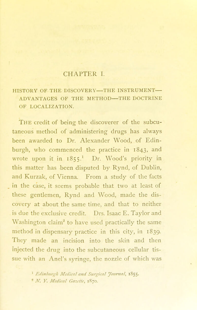 CHAPTER I. HISTORY OF THE DISCOVERY—THE INSTRUMENT ADVANTAGES OF THE METHOD—THE DOCTRINE OF LOCALIZATION. The credit of being the discoverer of the subcu- taneous method of administering drugs has always been awarded to Dr. Alexander Wood, of Edin- burgh, who commenced the practice in 1843, an^ wrote upon it in 185 5.1 Dr. Wood's priority in this matter has been disputed by Rynd, of Dublin, and Kurzak, of Vienna. From a study of the facts in the case, it seems probable that two at least of these gentlemen, Rynd and Wood, made the dis- covery at about the same time, and that to neither is due the exclusive credit. Drs. Isaac E. Taylor and Washington claim2 to have used practically the same method in dispensary practice in this city, in 1839. They made an incision into the skin and then injected the drug into the subcutaneous cellular tis- sue with an Anel's syringe, the nozzle of which was 1 Edinburgh Medical and Surgical Journal, 1855. - N. Y. Medical Gazelle, 1R70.