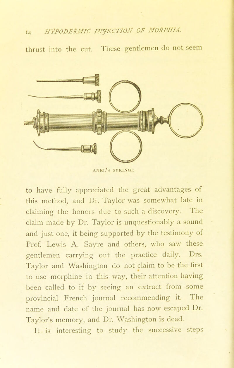 thrust into the cut. These gentlemen do not seem axel's syringe. to have fully appreciated the great advantages of this method, and Dr. Taylor was somewhat late in claiming the honors due to such a discovery. The claim made by Dr. Taylor is unquestionably a sound and just one, it being supported by the testimony of Prof. Lewis A. Sayre and others, who saw these gentlemen carrying out the practice daily. Drs. Taylor and Washington do not claim to be the first to use morphine in this way, their attention having been called to it by seeing an extract from some provincial French journal recommending it. The name and date of the journal has now escaped Dr. Taylor's memory, and Dr. Washington is dead. It is interesting to study the successive steps