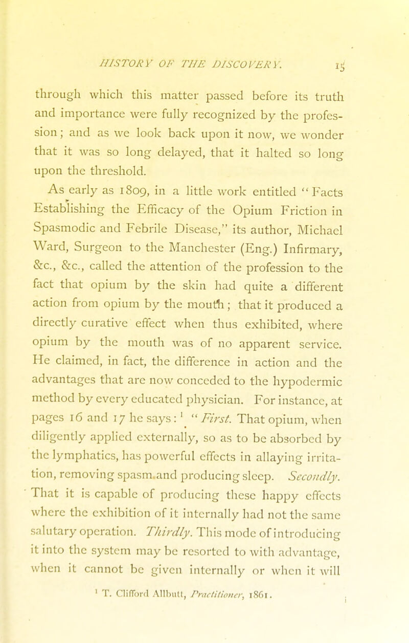 HISTORY OF THE DISCOVERY. through which this matter passed before its truth and importance were fully recognized by the profes- sion ; and as we look back upon it now, we wonder that it was so long delayed, that it halted so long upon the threshold. As early as 1809, in a little work entitled Facts Establishing the Efficacy of the Opium Friction in Spasmodic and Febrile Disease, its author, Michael Ward, Surgeon to the Manchester (Eng.) Infirmary, &c, &c, called the attention of the profession to the fact that opium by the skin had quite a different action from opium by the mouth; that it produced a directly curative effect when thus exhibited, where opium by the mouth was of no apparent service. He claimed, in fact, the difference in action and the advantages that are now conceded to the hypodermic method by every educated physician. For instance, at pages 16 and 17 he says :lu First. That opium, when diligently applied externally, so as to be absorbed by the lymphatics, has powerful effects in allaying irrita- tion, removing spasm.and producing sleep. Secondly. That it is capable of producing these happy effects where the exhibition of it internally had not the same salutary operation. Thirdly. This mode of introducing it into the system may be resorted to with advantage, when it cannot be given internally or when it will ' T. Clifford Allium, Practitioner. i86r.