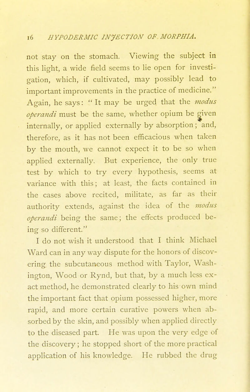 not stay on the stomach. Viewing the subject in this light, a wide field seems to lie open for investi- gation, which, if cultivated, may possibly lead to important improvements in the practice of medicine. Again, he says:  It may be urged that the modus operandi must be the same, whether opium be g^iven internally, or applied externally by absorption; and, therefore, as it has not been efficacious when taken by the mouth, we cannot expect it to be so when applied externally. But experience, the only true test by which to try every hypothesis, seems at variance with this; at least, the facts contained in the cases above recited, militate, as far as their authority extends, against the idea of the modus operandi being the same; the effects produced be- ing so different. I do not wish it understood that I think Michael Ward can in any way dispute for the honors of discov- ering the subcutaneous method with Taylor, Wash- ington, Wood or Rynd, but that, by a much less ex- act method, he demonstrated clearly to his own mind the important fact that opium possessed higher, more rapid, and more certain curative powers when ab- sorbed by the skin, and possibly when applied directly to the diseased part. He was upon the very edge of the discovery; he stopped short of the more practical application of his knowledge. He rubbed the drug