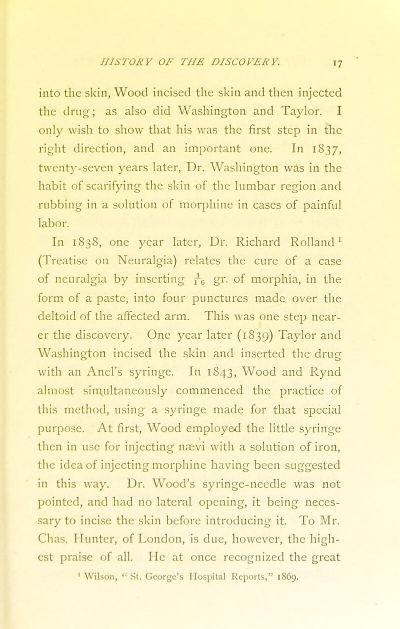into the skin, Wood incised the skin and then injected the drug; as also did Washington and Taylor. I only wish to show that his was the first step in the right direction, and an important one. In 1837, twenty-seven years later, Dr. Washington was in the habit of scarifying the skin of the lumbar region and rubbing in a solution of morphine in cases of painful labor. In 1838, one year later, Dr. Richard Rolland1 (Treatise on Neuralgia) relates the cure of a case of neuralgia by inserting fG gr. of morphia, in the form of a paste, into four punctures made over the deltoid of the affected arm. This was one step near- er the discovery. One year later (1839) Taylor and Washington incised the skin and inserted the drug with an Anel's syringe. In 1843, Wood and Rynd almost simultaneously commenced the practice of this method, using a syringe made for that special purpose. At first, Wood employed the little syringe then in use for injecting naevi with a solution of iron, the idea of injecting morphine having been suggested in this way. Dr. Wood's syringe-needle was not pointed, and had no lateral opening, it being neces- sary to incise the skin before introducing it. To Mr. Chas. Hunter, of London, is due, however, the high- est praise of all. He at once recognized the great 1 Wilson,  St. George's Hospital Reports, 1869.