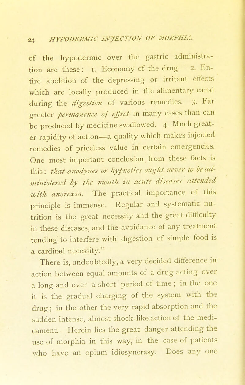 of the hypodermic over the gastric administra- tion are these: I. Economy of the drug. 2. En- tire abolition of the depressing or irritant effects which are locally produced in the alimentary canal during the digestion of various remedies. 3. Far greater permanence of effect in many cases than can be produced by medicine swallowed. 4. Much great- er rapidity of action—a quality which makes injected remedies of priceless value in certain emergencies. One most important conclusion from these facts is this : that anodynes or hypnotics ought never to be ad- ministered by the mouth in acute diseases attended with anorexia. The practical importance of this principle is immense. Regular and systematic nu- trition is the great necessity and the great difficulty in these diseases, and the avoidance of any treatment tending to interfere with digestion of simple food is a cardinal necessity. There is, undoubtedly, a very decided difference in action between equal amounts of a drug acting over a long and over a short period of time ; in the one it is the gradual charging of the system with the drug; in the other the very rapid absorption and the sudden intense, almost shock-like action of the medi- cament. Herein lies the great danger attending the use of morphia in this way, in the case of patients who have an opium idiosyncrasy. Does any one